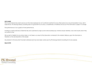 DISCLAIMER
This is a promotional document and as such the views expressed do not constitute investment (or any other) advice nor a recommendation to buy, sell or
trade bitcoin. PK Mwangi Global Consulting does not guarantee its accuracy, completeness or timeliness and as such the information is subject to change.
Past performance is not a guide to future performance.
Investing in cryptocurrencies is inherently risky and could lead to huge or even total monetary loss. Investors should, therefore, only invest money which they
can afford to lose.
We accept no liability for any actions taken, or not taken, as a result of the information contained in this material. Reliance upon this information is,
therefore, at the sole discretion of the reader.
Any research in this document has been obtained and may have been acted upon by PK Mwangi Global Consulting for its own purpose.
March 2018
 