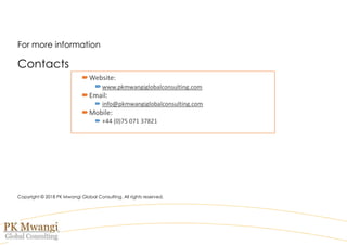 For more information
Contacts
Copyright © 2018 PK Mwangi Global Consulting. All rights reserved.
Website:
www.pkmwangiglobalconsulting.com
Email:
 info@pkmwangiglobalconsulting.com
Mobile:
 +44 (0)75 071 37821
 
