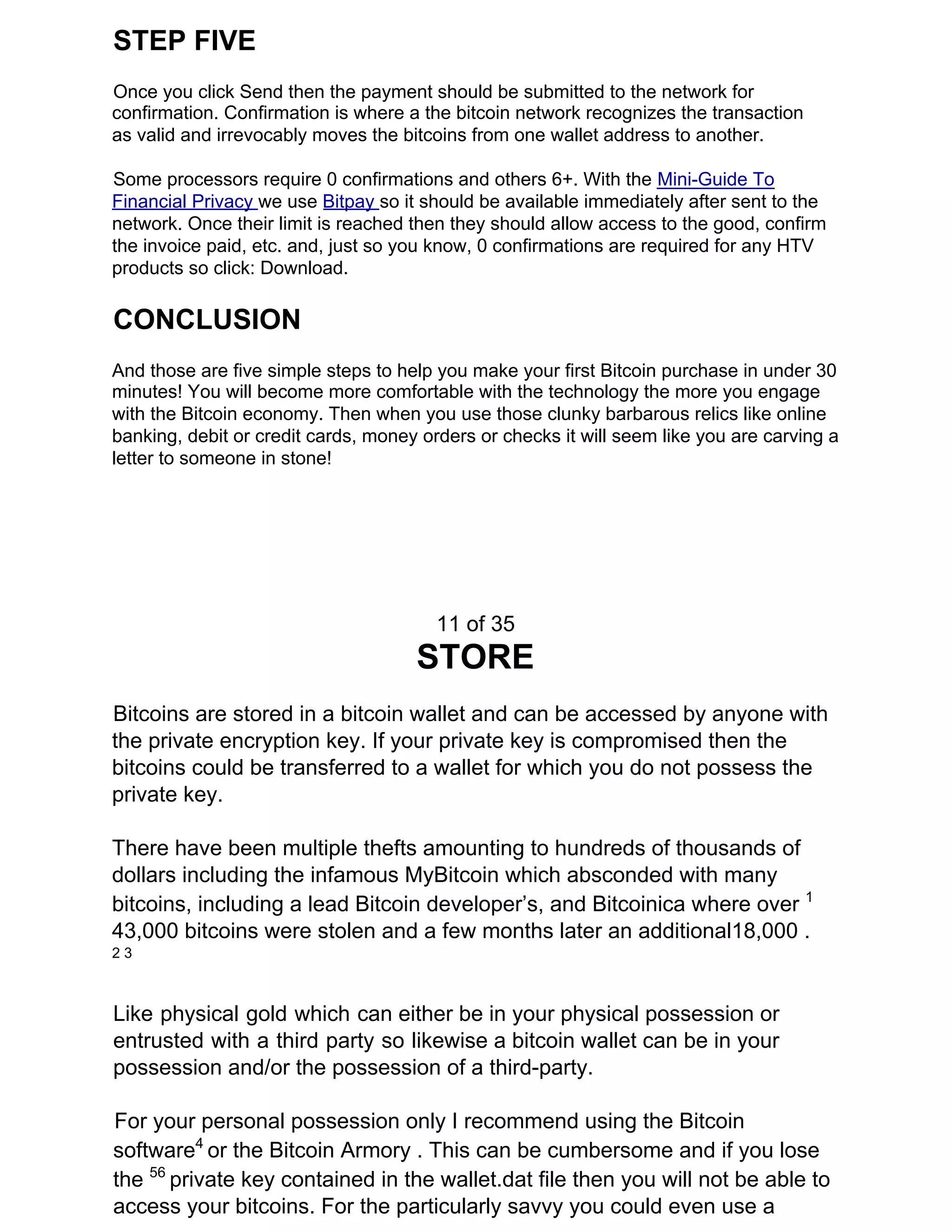 STEP FIVE
Once you click Send then the payment should be submitted to the network for
confirmation. Confirmation is where a the bitcoin network recognizes the transaction
as valid and irrevocably moves the bitcoins from one wallet address to another.
Some processors require 0 confirmations and others 6+. With the ​Mini-Guide To
Financial Privacy ​we use ​Bitpay ​so it should be available immediately after sent to the
network. Once their limit is reached then they should allow access to the good, confirm
the invoice paid, etc. and, just so you know, 0 confirmations are required for any HTV
products so click: Download.
CONCLUSION
And those are five simple steps to help you make your first Bitcoin purchase in under 30
minutes! You will become more comfortable with the technology the more you engage
with the Bitcoin economy. Then when you use those clunky barbarous relics like online
banking, debit or credit cards, money orders or checks it will seem like you are carving a
letter to someone in stone!
11 of 35
STORE
Bitcoins are stored in a bitcoin wallet and can be accessed by anyone with
the private encryption key. If your private key is compromised then the
bitcoins could be transferred to a wallet for which you do not possess the
private key.
There have been multiple thefts amounting to hundreds of thousands of
dollars including the infamous MyBitcoin which absconded with many
bitcoins, including a lead Bitcoin developer’s, and Bitcoinica where over ​1
43,000 bitcoins were stolen and a few months later an additional18,000 .
2 3
Like physical gold which can either be in your physical possession or
entrusted with a third party so likewise a bitcoin wallet can be in your
possession and/or the possession of a third-party.
For your personal possession only I recommend using the Bitcoin
software​4​
​or the Bitcoin Armory . This can be cumbersome and if you lose
the ​56​
​private key contained in the wallet.dat file then you will not be able to
access your bitcoins. For the particularly savvy you could even use a
 