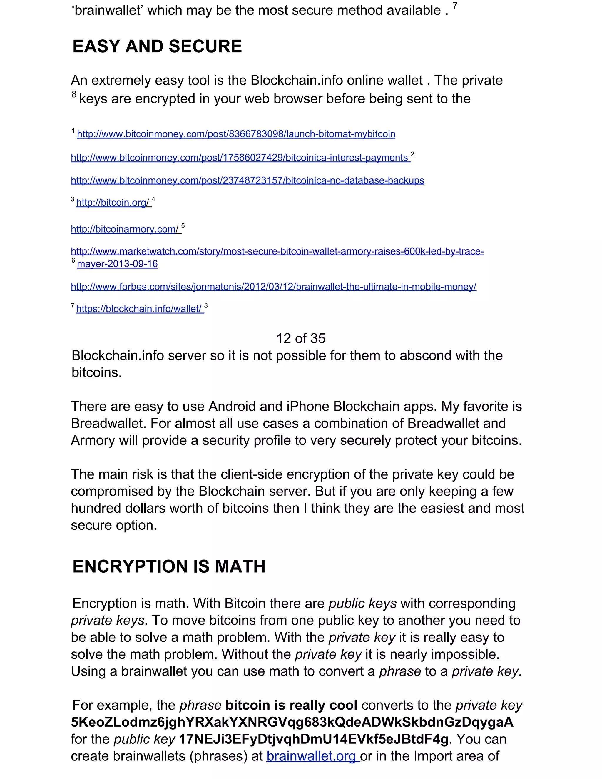 ‘brainwallet’ which may be the most secure method available . ​7
EASY AND SECURE
An extremely easy tool is the Blockchain.info online wallet . The private
8​
​keys are encrypted in your web browser before being sent to the
1 ​
http://www.bitcoinmoney.com/post/8366783098/launch-bitomat-mybitcoin
http://www.bitcoinmoney.com/post/17566027429/bitcoinica-interest-payments ​2
http://www.bitcoinmoney.com/post/23748723157/bitcoinica-no-database-backups
3​
​http://bitcoin.org​/ ​4
http://bitcoinarmory.com​/ ​5
http://www.marketwatch.com/story/most-secure-bitcoin-wallet-armory-raises-600k-led-by-trace-
6​
​mayer-2013-09-16
http://www.forbes.com/sites/jonmatonis/2012/03/12/brainwallet-the-ultimate-in-mobile-money/
7​
​https://blockchain.info/wallet/ ​8
12 of 35
Blockchain.info server so it is not possible for them to abscond with the
bitcoins.
There are easy to use Android and iPhone Blockchain apps. My favorite is
Breadwallet. For almost all use cases a combination of Breadwallet and
Armory will provide a security profile to very securely protect your bitcoins.
The main risk is that the client-side encryption of the private key could be
compromised by the Blockchain server. But if you are only keeping a few
hundred dollars worth of bitcoins then I think they are the easiest and most
secure option.
ENCRYPTION IS MATH
Encryption is math. With Bitcoin there are ​public keys ​with corresponding
private keys​. To move bitcoins from one public key to another you need to
be able to solve a math problem. With the ​private key ​it is really easy to
solve the math problem. Without the ​private key ​it is nearly impossible.
Using a brainwallet you can use math to convert a ​phrase ​to a ​private key.
For example, the ​phrase ​bitcoin is really cool ​converts to the ​private key
5KeoZLodmz6jghYRXakYXNRGVqg683kQdeADWkSkbdnGzDqygaA
for the ​public key ​17NEJi3EFyDtjvqhDmU14EVkf5eJBtdF4g​. You can
create brainwallets (phrases) at ​brainwallet.org ​or in the Import area of
 