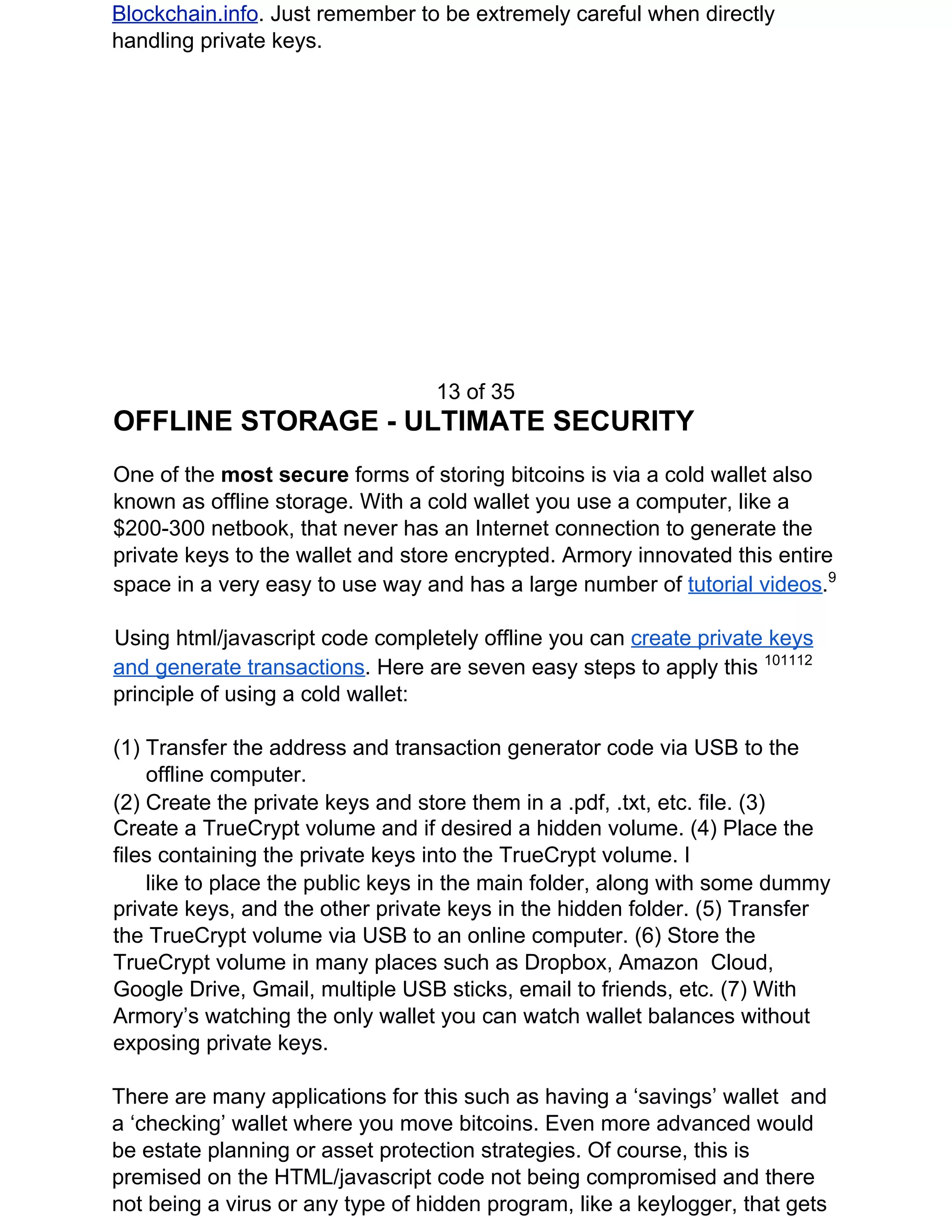 Blockchain.info​. Just remember to be extremely careful when directly
handling private keys.
13 of 35
OFFLINE STORAGE - ULTIMATE SECURITY
One of the ​most secure ​forms of storing bitcoins is via a cold wallet also
known as offline storage. With a cold wallet you use a computer, like a
$200-300 netbook, that never has an Internet connection to generate the
private keys to the wallet and store encrypted. Armory innovated this entire
space in a very easy to use way and has a large number of ​tutorial videos​.​9
Using html/javascript code completely offline you can ​create private keys
and generate transactions​. Here are seven easy steps to apply this ​101112
principle of using a cold wallet:
(1) Transfer the address and transaction generator code via USB to the
offline computer.
(2) Create the private keys and store them in a .pdf, .txt, etc. file. (3)
Create a TrueCrypt volume and if desired a hidden volume. (4) Place the
files containing the private keys into the TrueCrypt volume. I
like to place the public keys in the main folder, along with some dummy
private keys, and the other private keys in the hidden folder. (5) Transfer
the TrueCrypt volume via USB to an online computer. (6) Store the
TrueCrypt volume in many places such as Dropbox, Amazon Cloud,
Google Drive, Gmail, multiple USB sticks, email to friends, etc. (7) With
Armory’s watching the only wallet you can watch wallet balances without
exposing private keys.
There are many applications for this such as having a ‘savings’ wallet and
a ‘checking’ wallet where you move bitcoins. Even more advanced would
be estate planning or asset protection strategies. Of course, this is
premised on the HTML/javascript code not being compromised and there
not being a virus or any type of hidden program, like a keylogger, that gets
 