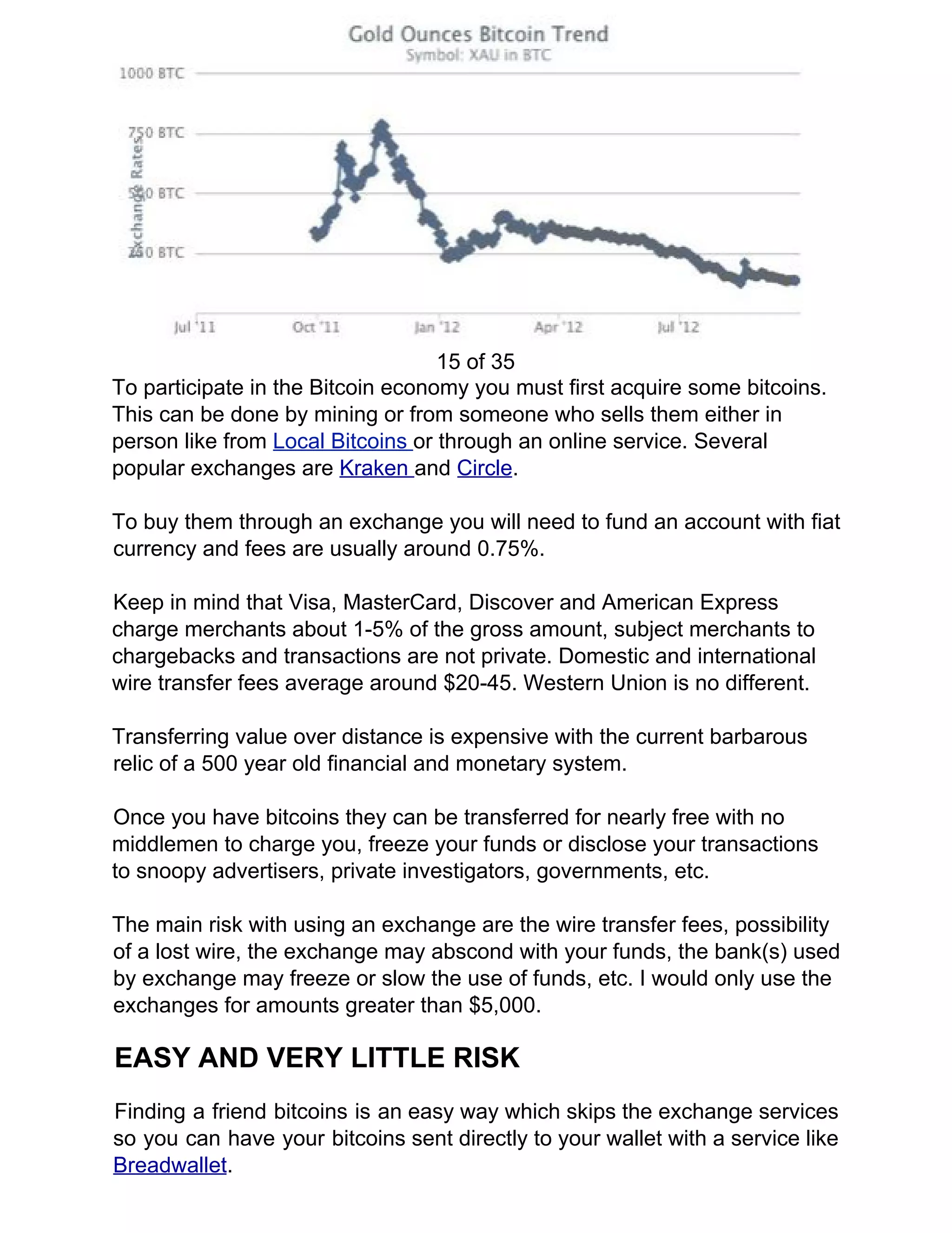 15 of 35
To participate in the Bitcoin economy you must first acquire some bitcoins.
This can be done by mining or from someone who sells them either in
person like from ​Local Bitcoins ​or through an online service. Several
popular exchanges are ​Kraken ​and ​Circle​.
To buy them through an exchange you will need to fund an account with fiat
currency and fees are usually around 0.75%.
Keep in mind that Visa, MasterCard, Discover and American Express
charge merchants about 1-5% of the gross amount, subject merchants to
chargebacks and transactions are not private. Domestic and international
wire transfer fees average around $20-45. Western Union is no different.
Transferring value over distance is expensive with the current barbarous
relic of a 500 year old financial and monetary system.
Once you have bitcoins they can be transferred for nearly free with no
middlemen to charge you, freeze your funds or disclose your transactions
to snoopy advertisers, private investigators, governments, etc.
The main risk with using an exchange are the wire transfer fees, possibility
of a lost wire, the exchange may abscond with your funds, the bank(s) used
by exchange may freeze or slow the use of funds, etc. I would only use the
exchanges for amounts greater than $5,000.
EASY AND VERY LITTLE RISK
Finding a friend bitcoins is an easy way which skips the exchange services
so you can have your bitcoins sent directly to your wallet with a service like
Breadwallet​.
 
