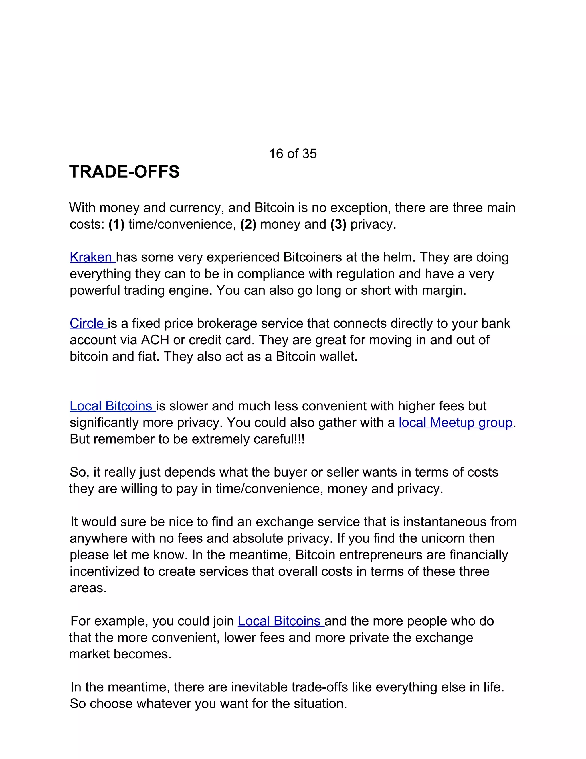 16 of 35
TRADE-OFFS
With money and currency, and Bitcoin is no exception, there are three main
costs: ​(1) ​time/convenience, ​(2) ​money and ​(3) ​privacy.
Kraken ​has some very experienced Bitcoiners at the helm. They are doing
everything they can to be in compliance with regulation and have a very
powerful trading engine. You can also go long or short with margin.
Circle ​is a fixed price brokerage service that connects directly to your bank
account via ACH or credit card. They are great for moving in and out of
bitcoin and fiat. They also act as a Bitcoin wallet.
Local Bitcoins ​is slower and much less convenient with higher fees but
significantly more privacy. You could also gather with a ​local Meetup group​.
But remember to be extremely careful!!!
So, it really just depends what the buyer or seller wants in terms of costs
they are willing to pay in time/convenience, money and privacy.
It would sure be nice to find an exchange service that is instantaneous from
anywhere with no fees and absolute privacy. If you find the unicorn then
please let me know. In the meantime, Bitcoin entrepreneurs are financially
incentivized to create services that overall costs in terms of these three
areas.
For example, you could join ​Local Bitcoins ​and the more people who do
that the more convenient, lower fees and more private the exchange
market becomes.
In the meantime, there are inevitable trade-offs like everything else in life.
So choose whatever you want for the situation.
 