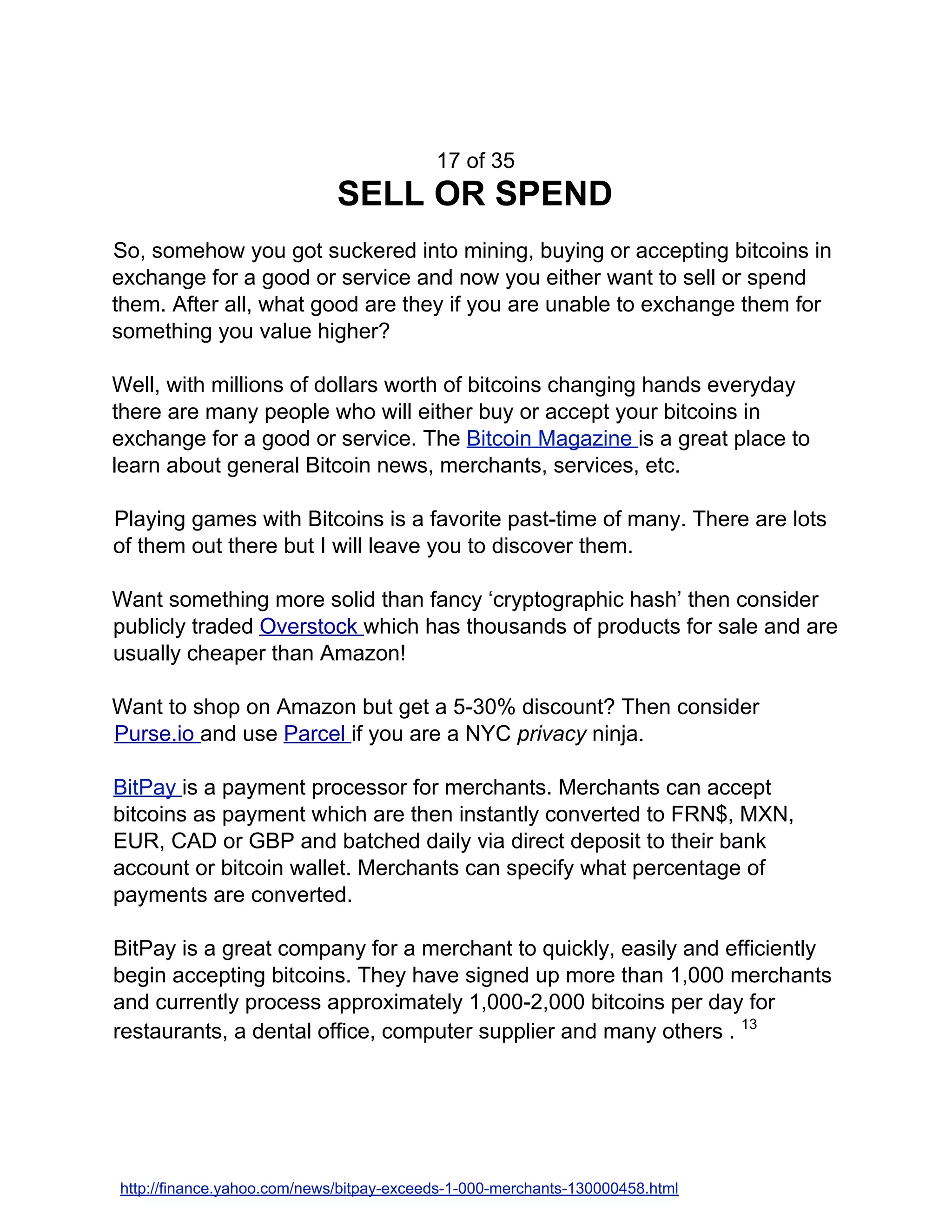17 of 35
SELL OR SPEND
So, somehow you got suckered into mining, buying or accepting bitcoins in
exchange for a good or service and now you either want to sell or spend
them. After all, what good are they if you are unable to exchange them for
something you value higher?
Well, with millions of dollars worth of bitcoins changing hands everyday
there are many people who will either buy or accept your bitcoins in
exchange for a good or service. The ​Bitcoin Magazine ​is a great place to
learn about general Bitcoin news, merchants, services, etc.
Playing games with Bitcoins is a favorite past-time of many. There are lots
of them out there but I will leave you to discover them.
Want something more solid than fancy ‘cryptographic hash’ then consider
publicly traded ​Overstock ​which has thousands of products for sale and are
usually cheaper than Amazon!
Want to shop on Amazon but get a 5-30% discount? Then consider
Purse.io ​and use ​Parcel ​if you are a NYC ​privacy ​ninja.
BitPay ​is a payment processor for merchants. Merchants can accept
bitcoins as payment which are then instantly converted to FRN$, MXN,
EUR, CAD or GBP and batched daily via direct deposit to their bank
account or bitcoin wallet. Merchants can specify what percentage of
payments are converted.
BitPay is a great company for a merchant to quickly, easily and efficiently
begin accepting bitcoins. They have signed up more than 1,000 merchants
and currently process approximately 1,000-2,000 bitcoins per day for
restaurants, a dental office, computer supplier and many others . ​13
http://finance.yahoo.com/news/bitpay-exceeds-1-000-merchants-130000458.html
 