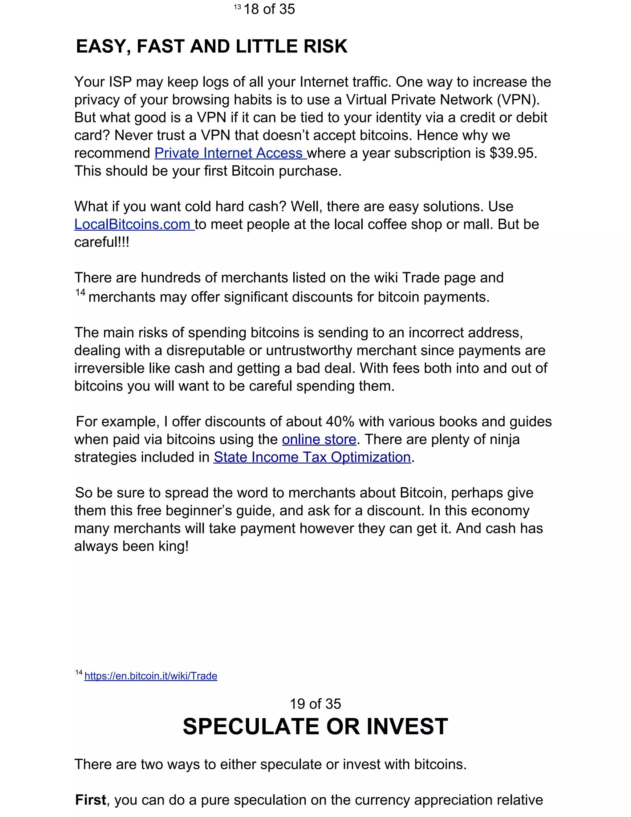 13​
​18 of 35
EASY, FAST AND LITTLE RISK
Your ISP may keep logs of all your Internet traffic. One way to increase the
privacy of your browsing habits is to use a Virtual Private Network (VPN).
But what good is a VPN if it can be tied to your identity via a credit or debit
card? Never trust a VPN that doesn’t accept bitcoins. Hence why we
recommend ​Private Internet Access ​where a year subscription is $39.95.
This should be your first Bitcoin purchase.
What if you want cold hard cash? Well, there are easy solutions. Use
LocalBitcoins.com ​to meet people at the local coffee shop or mall. But be
careful!!!
There are hundreds of merchants listed on the wiki Trade page and
14​
​merchants may offer significant discounts for bitcoin payments.
The main risks of spending bitcoins is sending to an incorrect address,
dealing with a disreputable or untrustworthy merchant since payments are
irreversible like cash and getting a bad deal. With fees both into and out of
bitcoins you will want to be careful spending them.
For example, I offer discounts of about 40% with various books and guides
when paid via bitcoins using the ​online store​. There are plenty of ninja
strategies included in ​State Income Tax Optimization​.
So be sure to spread the word to merchants about Bitcoin, perhaps give
them this free beginner’s guide, and ask for a discount. In this economy
many merchants will take payment however they can get it. And cash has
always been king!
14 ​
https://en.bitcoin.it/wiki/Trade
19 of 35
SPECULATE OR INVEST
There are two ways to either speculate or invest with bitcoins.
First​, you can do a pure speculation on the currency appreciation relative
 