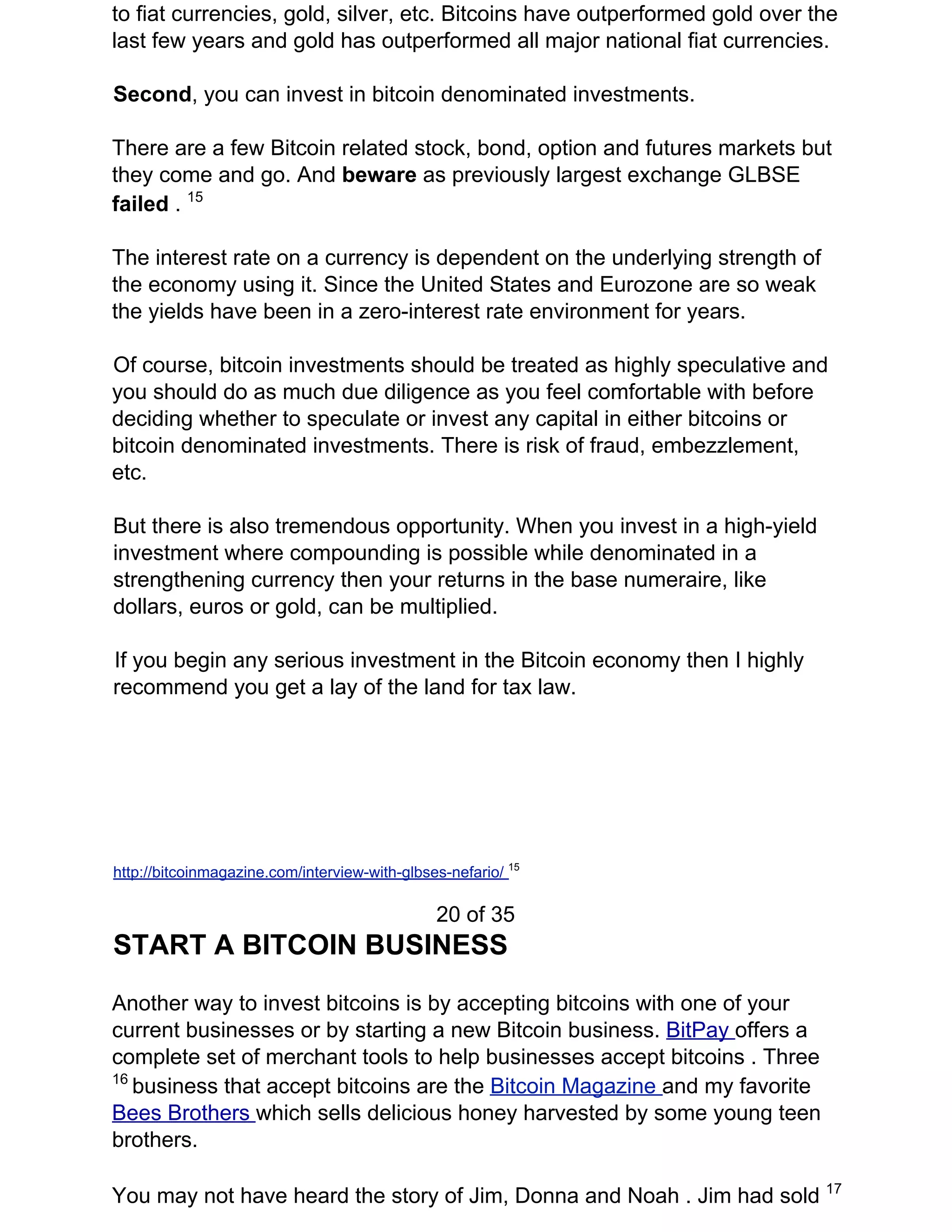 to fiat currencies, gold, silver, etc. Bitcoins have outperformed gold over the
last few years and gold has outperformed all major national fiat currencies.
Second​, you can invest in bitcoin denominated investments.
There are a few Bitcoin related stock, bond, option and futures markets but
they come and go. And ​beware ​as previously largest exchange GLBSE
failed ​. ​15
The interest rate on a currency is dependent on the underlying strength of
the economy using it. Since the United States and Eurozone are so weak
the yields have been in a zero-interest rate environment for years.
Of course, bitcoin investments should be treated as highly speculative and
you should do as much due diligence as you feel comfortable with before
deciding whether to speculate or invest any capital in either bitcoins or
bitcoin denominated investments. There is risk of fraud, embezzlement,
etc.
But there is also tremendous opportunity. When you invest in a high-yield
investment where compounding is possible while denominated in a
strengthening currency then your returns in the base numeraire, like
dollars, euros or gold, can be multiplied.
If you begin any serious investment in the Bitcoin economy then I highly
recommend you get a lay of the land for tax law.
http://bitcoinmagazine.com/interview-with-glbses-nefario/ ​15
20 of 35
START A BITCOIN BUSINESS
Another way to invest bitcoins is by accepting bitcoins with one of your
current businesses or by starting a new Bitcoin business. ​BitPay ​offers a
complete set of merchant tools to help businesses accept bitcoins . Three
16​
​business that accept bitcoins are the ​Bitcoin Magazine ​and my favorite
Bees Brothers ​which sells delicious honey harvested by some young teen
brothers.
You may not have heard the story of Jim, Donna and Noah . Jim had sold ​17
 
