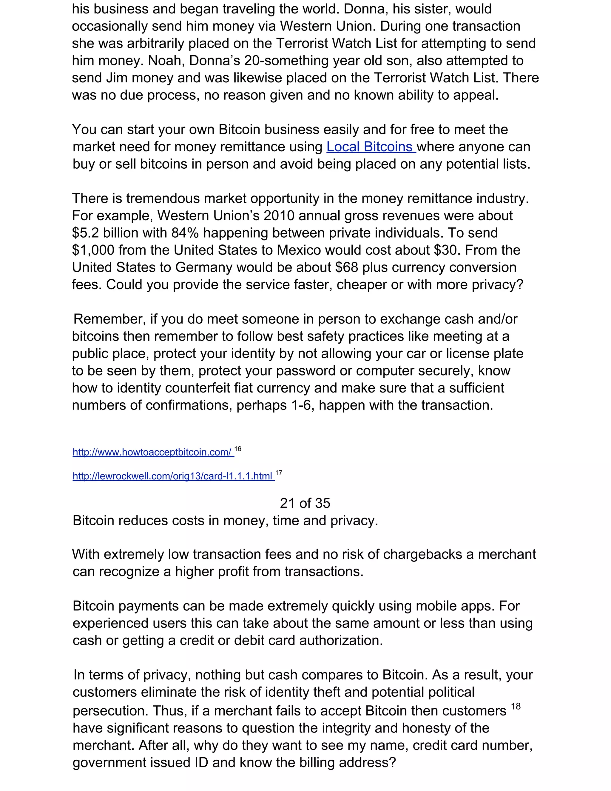 his business and began traveling the world. Donna, his sister, would
occasionally send him money via Western Union. During one transaction
she was arbitrarily placed on the Terrorist Watch List for attempting to send
him money. Noah, Donna’s 20-something year old son, also attempted to
send Jim money and was likewise placed on the Terrorist Watch List. There
was no due process, no reason given and no known ability to appeal.
You can start your own Bitcoin business easily and for free to meet the
market need for money remittance using ​Local Bitcoins ​where anyone can
buy or sell bitcoins in person and avoid being placed on any potential lists.
There is tremendous market opportunity in the money remittance industry.
For example, Western Union’s 2010 annual gross revenues were about
$5.2 billion with 84% happening between private individuals. To send
$1,000 from the United States to Mexico would cost about $30. From the
United States to Germany would be about $68 plus currency conversion
fees. Could you provide the service faster, cheaper or with more privacy?
Remember, if you do meet someone in person to exchange cash and/or
bitcoins then remember to follow best safety practices like meeting at a
public place, protect your identity by not allowing your car or license plate
to be seen by them, protect your password or computer securely, know
how to identity counterfeit fiat currency and make sure that a sufficient
numbers of confirmations, perhaps 1-6, happen with the transaction.
http://www.howtoacceptbitcoin.com/ ​16
http://lewrockwell.com/orig13/card-l1.1.1.html ​17
21 of 35
Bitcoin reduces costs in money, time and privacy.
With extremely low transaction fees and no risk of chargebacks a merchant
can recognize a higher profit from transactions.
Bitcoin payments can be made extremely quickly using mobile apps. For
experienced users this can take about the same amount or less than using
cash or getting a credit or debit card authorization.
In terms of privacy, nothing but cash compares to Bitcoin. As a result, your
customers eliminate the risk of identity theft and potential political
persecution. Thus, if a merchant fails to accept Bitcoin then customers ​18
have significant reasons to question the integrity and honesty of the
merchant. After all, why do they want to see my name, credit card number,
government issued ID and know the billing address?
 