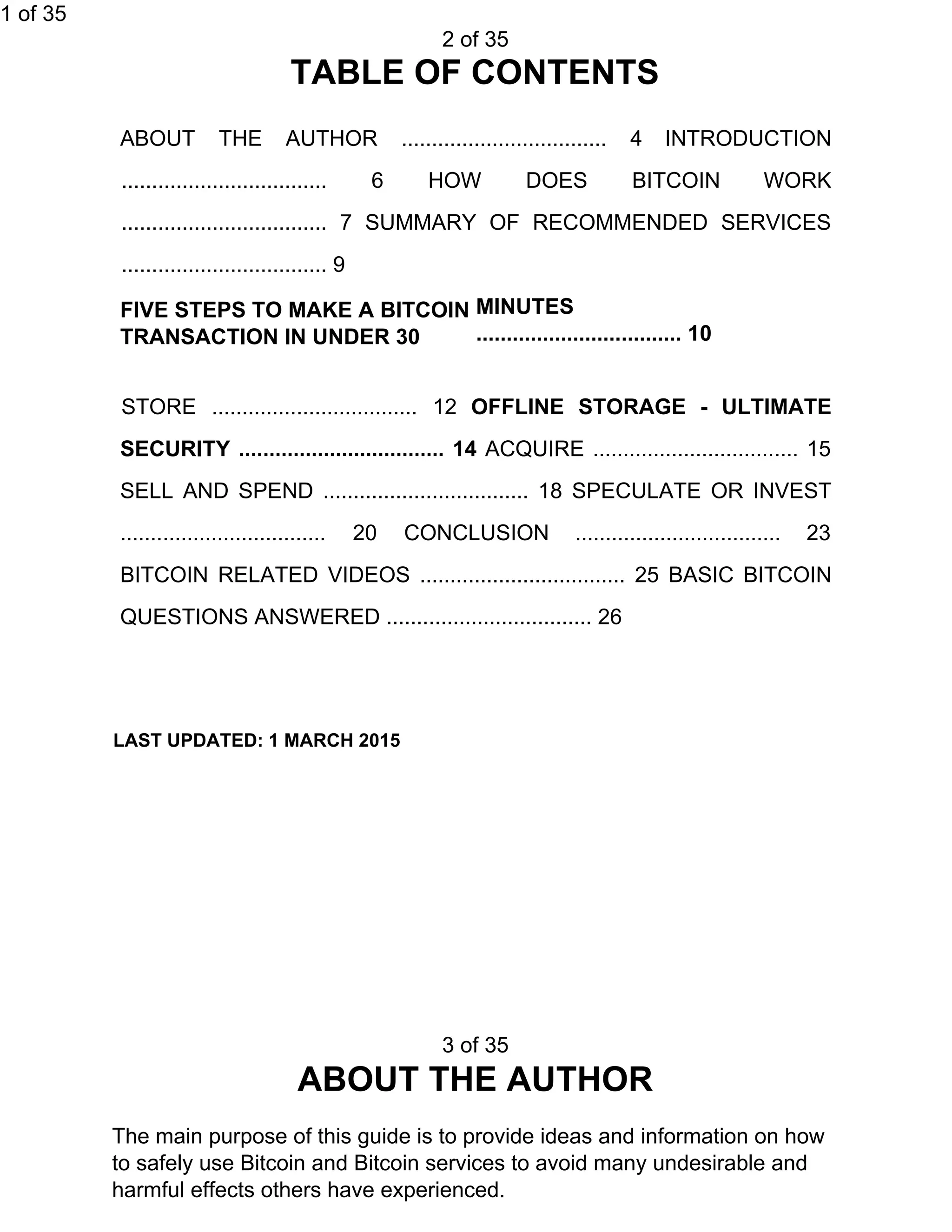 1 of 35
2 of 35
TABLE OF CONTENTS
ABOUT THE AUTHOR .................................. 4 INTRODUCTION
.................................. 6 HOW DOES BITCOIN WORK
.................................. 7 SUMMARY OF RECOMMENDED SERVICES
.................................. 9
FIVE STEPS TO MAKE A BITCOIN
TRANSACTION IN UNDER 30
MINUTES
.................................. 10
STORE .................................. 12 ​OFFLINE STORAGE - ULTIMATE
SECURITY .................................. 14 ​ACQUIRE .................................. 15
SELL AND SPEND .................................. 18 SPECULATE OR INVEST
.................................. 20 CONCLUSION .................................. 23
BITCOIN RELATED VIDEOS .................................. 25 BASIC BITCOIN
QUESTIONS ANSWERED .................................. 26
LAST UPDATED: 1 MARCH 2015
3 of 35
ABOUT THE AUTHOR
The main purpose of this guide is to provide ideas and information on how
to safely use Bitcoin and Bitcoin services to avoid many undesirable and
harmful effects others have experienced.
 