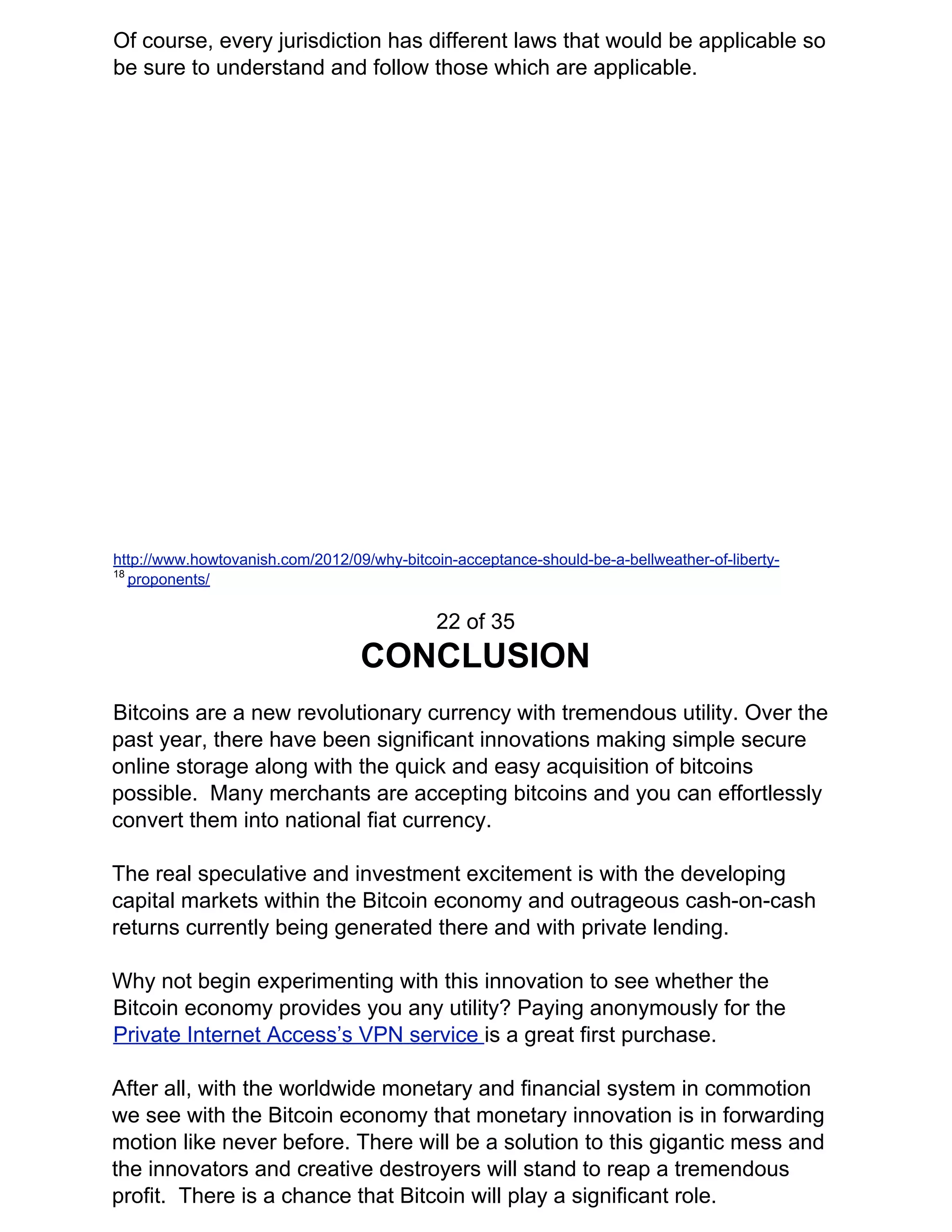 Of course, every jurisdiction has different laws that would be applicable so
be sure to understand and follow those which are applicable.
http://www.howtovanish.com/2012/09/why-bitcoin-acceptance-should-be-a-bellweather-of-liberty-
18​
​proponents/
22 of 35
CONCLUSION
Bitcoins are a new revolutionary currency with tremendous utility. Over the
past year, there have been significant innovations making simple secure
online storage along with the quick and easy acquisition of bitcoins
possible. Many merchants are accepting bitcoins and you can effortlessly
convert them into national fiat currency.
The real speculative and investment excitement is with the developing
capital markets within the Bitcoin economy and outrageous cash-on-cash
returns currently being generated there and with private lending.
Why not begin experimenting with this innovation to see whether the
Bitcoin economy provides you any utility? Paying anonymously for the
Private Internet Access’s VPN service ​is a great first purchase.
After all, with the worldwide monetary and financial system in commotion
we see with the Bitcoin economy that monetary innovation is in forwarding
motion like never before. There will be a solution to this gigantic mess and
the innovators and creative destroyers will stand to reap a tremendous
profit. There is a chance that Bitcoin will play a significant role.
 