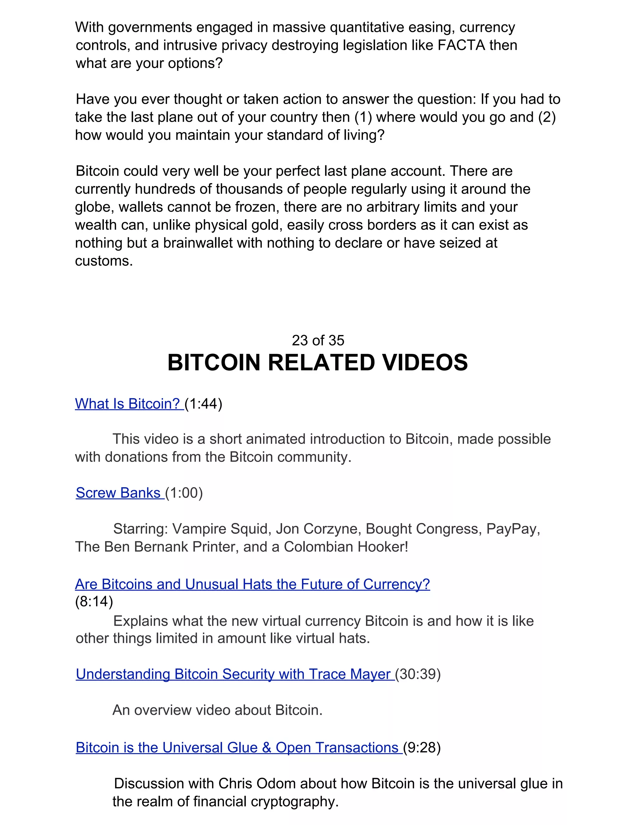 With governments engaged in massive quantitative easing, currency
controls, and intrusive privacy destroying legislation like FACTA then
what are your options?
Have you ever thought or taken action to answer the question: If you had to
take the last plane out of your country then (1) where would you go and (2)
how would you maintain your standard of living?
Bitcoin could very well be your perfect last plane account. There are
currently hundreds of thousands of people regularly using it around the
globe, wallets cannot be frozen, there are no arbitrary limits and your
wealth can, unlike physical gold, easily cross borders as it can exist as
nothing but a brainwallet with nothing to declare or have seized at
customs.
23 of 35
BITCOIN RELATED VIDEOS
What Is Bitcoin? ​(1:44)
This video is a short animated introduction to Bitcoin, made possible
with donations from the Bitcoin community.
Screw Banks ​(1:00)
Starring: Vampire Squid, Jon Corzyne, Bought Congress, PayPay,
The Ben Bernank Printer, and a Colombian Hooker!
Are Bitcoins and Unusual Hats the Future of Currency?
(8:14)
Explains what the new virtual currency Bitcoin is and how it is like
other things limited in amount like virtual hats.
Understanding Bitcoin Security with Trace Mayer ​(30:39)
An overview video about Bitcoin.
Bitcoin is the Universal Glue & Open Transactions ​(9:28)
Discussion with Chris Odom about how Bitcoin is the universal glue in
the realm of financial cryptography.
 