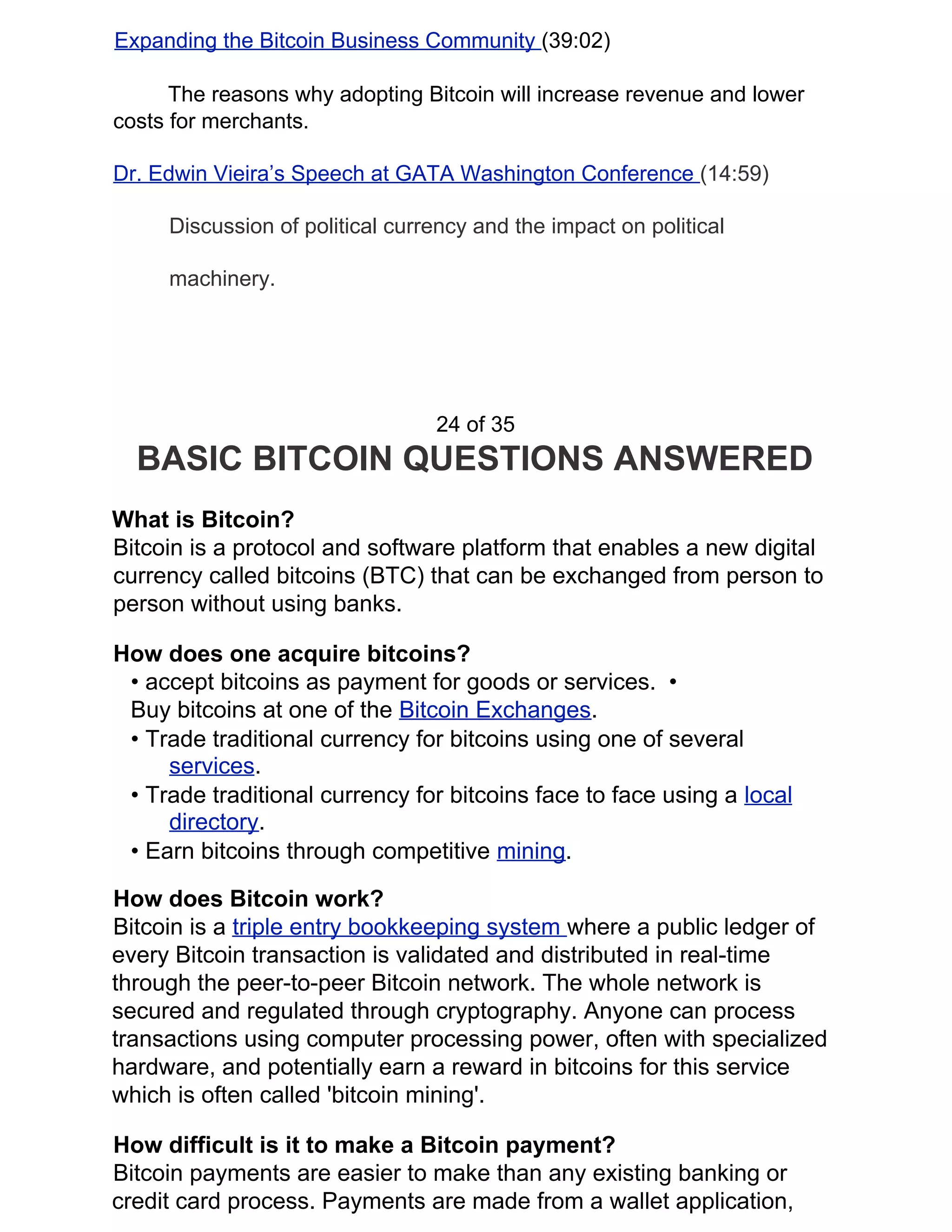 Expanding the Bitcoin Business Community ​(39:02)
The reasons why adopting Bitcoin will increase revenue and lower
costs for merchants.
Dr. Edwin Vieira’s Speech at GATA Washington Conference ​(14:59)
Discussion of political currency and the impact on political
machinery.
24 of 35
BASIC BITCOIN QUESTIONS ANSWERED
What is Bitcoin?
Bitcoin is a protocol and software platform that enables a new digital
currency called bitcoins (BTC) that can be exchanged from person to
person without using banks.
How does one acquire bitcoins?
• accept bitcoins as payment for goods or services. •
Buy bitcoins at one of the ​Bitcoin Exchanges​.
• Trade traditional currency for bitcoins using one of several
services​.
• Trade traditional currency for bitcoins face to face using a ​local
directory​.
• Earn bitcoins through competitive ​mining​.
How does Bitcoin work?
Bitcoin is a ​triple entry bookkeeping system ​where a public ledger of
every Bitcoin transaction is validated and distributed in real-time
through the peer-to-peer Bitcoin network. The whole network is
secured and regulated through cryptography. Anyone can process
transactions using computer processing power, often with specialized
hardware, and potentially earn a reward in bitcoins for this service
which is often called 'bitcoin mining'.
How difficult is it to make a Bitcoin payment?
Bitcoin payments are easier to make than any existing banking or
credit card process. Payments are made from a wallet application,
 