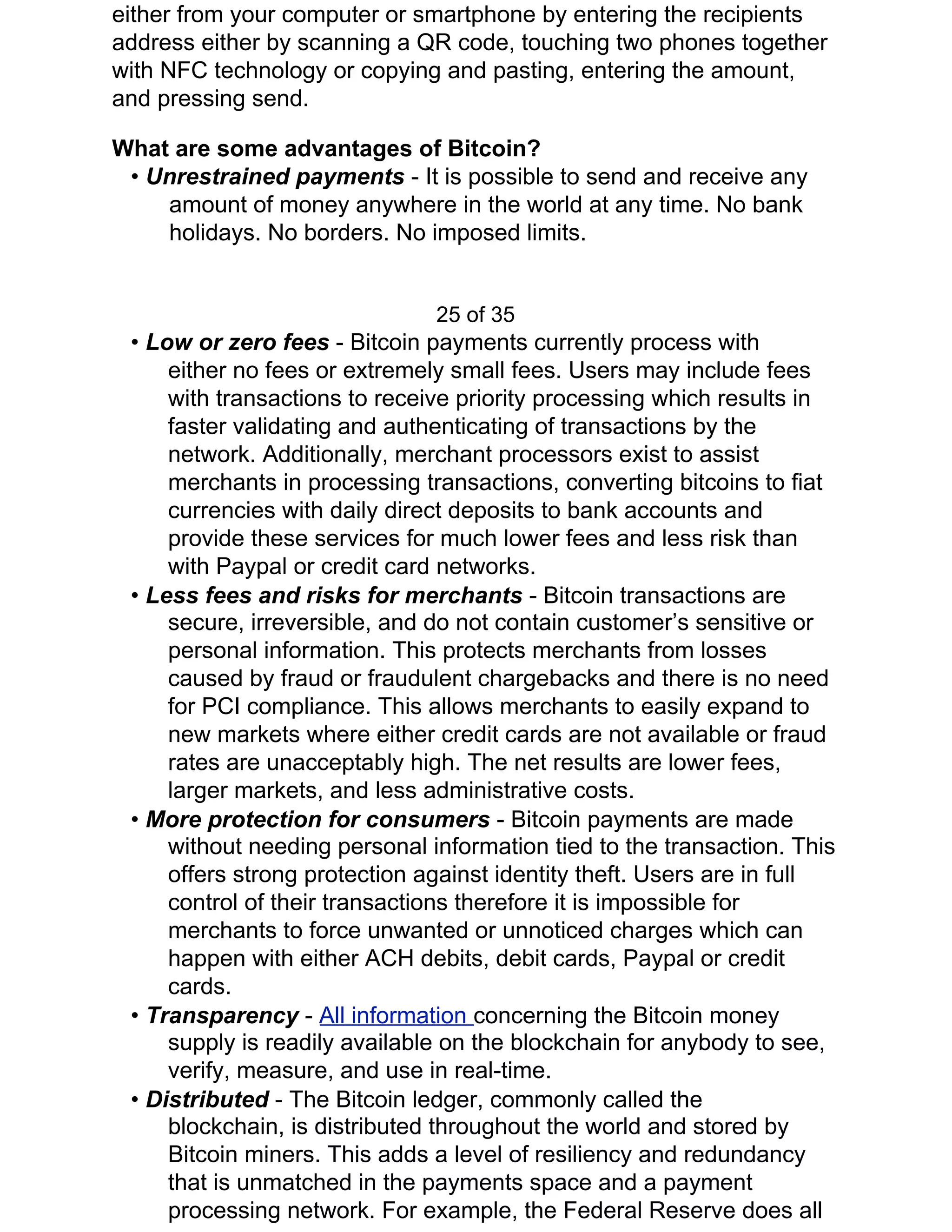 either from your computer or smartphone by entering the recipients
address either by scanning a QR code, touching two phones together
with NFC technology or copying and pasting, entering the amount,
and pressing send.
What are some advantages of Bitcoin?
• ​Unrestrained payments ​- It is possible to send and receive any
amount of money anywhere in the world at any time. No bank
holidays. No borders. No imposed limits.
25 of 35
• ​Low or zero fees ​- Bitcoin payments currently process with
either no fees or extremely small fees. Users may include fees
with transactions to receive priority processing which results in
faster validating and authenticating of transactions by the
network. Additionally, merchant processors exist to assist
merchants in processing transactions, converting bitcoins to fiat
currencies with daily direct deposits to bank accounts and
provide these services for much lower fees and less risk than
with Paypal or credit card networks.
• ​Less fees and risks for merchants ​- Bitcoin transactions are
secure, irreversible, and do not contain customer’s sensitive or
personal information. This protects merchants from losses
caused by fraud or fraudulent chargebacks and there is no need
for PCI compliance. This allows merchants to easily expand to
new markets where either credit cards are not available or fraud
rates are unacceptably high. The net results are lower fees,
larger markets, and less administrative costs.
• ​More protection for consumers ​- Bitcoin payments are made
without needing personal information tied to the transaction. This
offers strong protection against identity theft. Users are in full
control of their transactions therefore it is impossible for
merchants to force unwanted or unnoticed charges which can
happen with either ACH debits, debit cards, Paypal or credit
cards.
• ​Transparency ​- ​All information ​concerning the Bitcoin money
supply is readily available on the blockchain for anybody to see,
verify, measure, and use in real-time.
• ​Distributed ​- The Bitcoin ledger, commonly called the
blockchain, is distributed throughout the world and stored by
Bitcoin miners. This adds a level of resiliency and redundancy
that is unmatched in the payments space and a payment
processing network. For example, the Federal Reserve does all
 