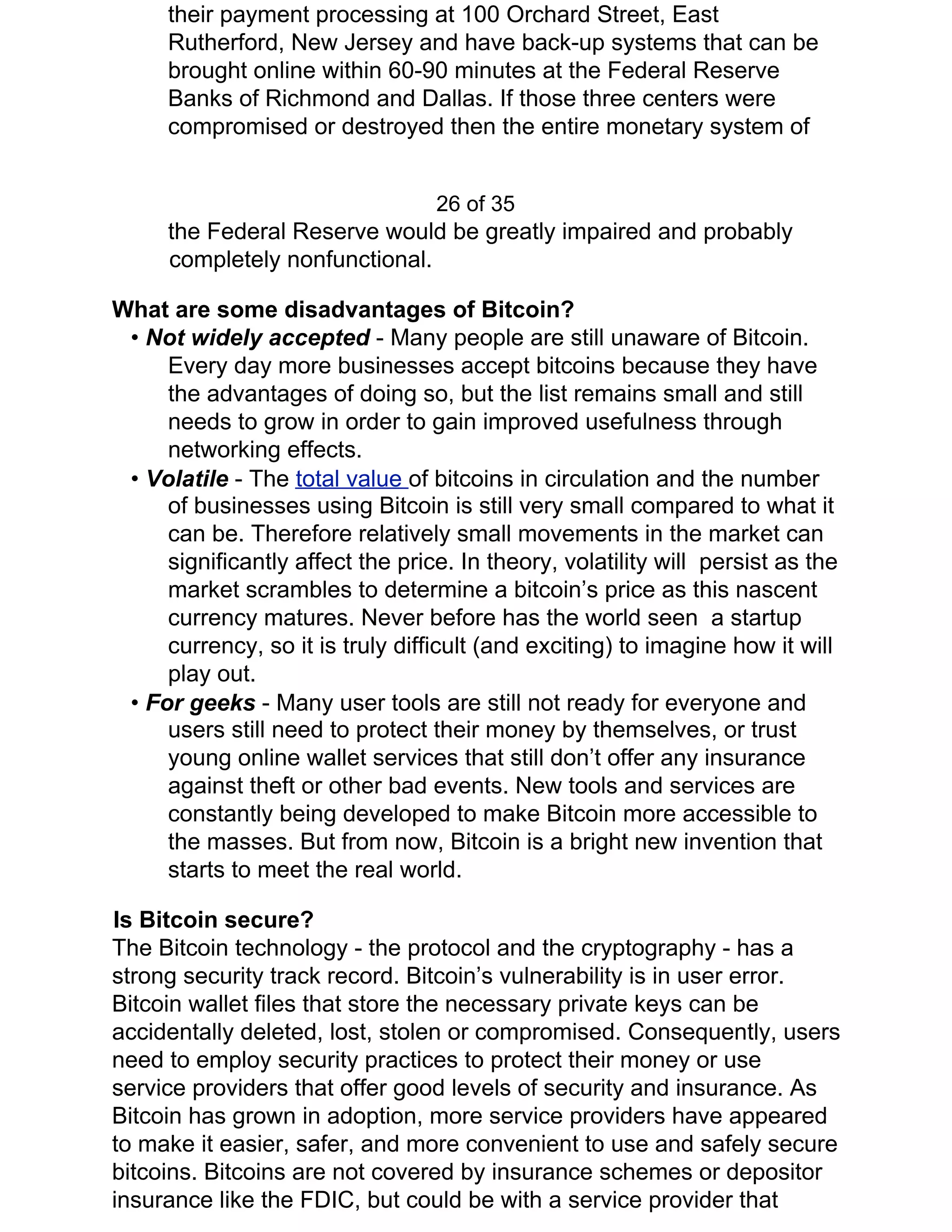 their payment processing at 100 Orchard Street, East
Rutherford, New Jersey and have back-up systems that can be
brought online within 60-90 minutes at the Federal Reserve
Banks of Richmond and Dallas. If those three centers were
compromised or destroyed then the entire monetary system of
26 of 35
the Federal Reserve would be greatly impaired and probably
completely nonfunctional.
What are some disadvantages of Bitcoin?
• ​Not widely accepted ​- Many people are still unaware of Bitcoin.
Every day more businesses accept bitcoins because they have
the advantages of doing so, but the list remains small and still
needs to grow in order to gain improved usefulness through
networking effects.
• ​Volatile ​- The ​total value ​of bitcoins in circulation and the number
of businesses using Bitcoin is still very small compared to what it
can be. Therefore relatively small movements in the market can
significantly affect the price. In theory, volatility will persist as the
market scrambles to determine a bitcoin’s price as this nascent
currency matures. Never before has the world seen a startup
currency, so it is truly difficult (and exciting) to imagine how it will
play out.
• ​For geeks ​- Many user tools are still not ready for everyone and
users still need to protect their money by themselves, or trust
young online wallet services that still don’t offer any insurance
against theft or other bad events. New tools and services are
constantly being developed to make Bitcoin more accessible to
the masses. But from now, Bitcoin is a bright new invention that
starts to meet the real world.
Is Bitcoin secure?
The Bitcoin technology - the protocol and the cryptography - has a
strong security track record. Bitcoin’s vulnerability is in user error.
Bitcoin wallet files that store the necessary private keys can be
accidentally deleted, lost, stolen or compromised. Consequently, users
need to employ security practices to protect their money or use
service providers that offer good levels of security and insurance. As
Bitcoin has grown in adoption, more service providers have appeared
to make it easier, safer, and more convenient to use and safely secure
bitcoins. Bitcoins are not covered by insurance schemes or depositor
insurance like the FDIC, but could be with a service provider that
 