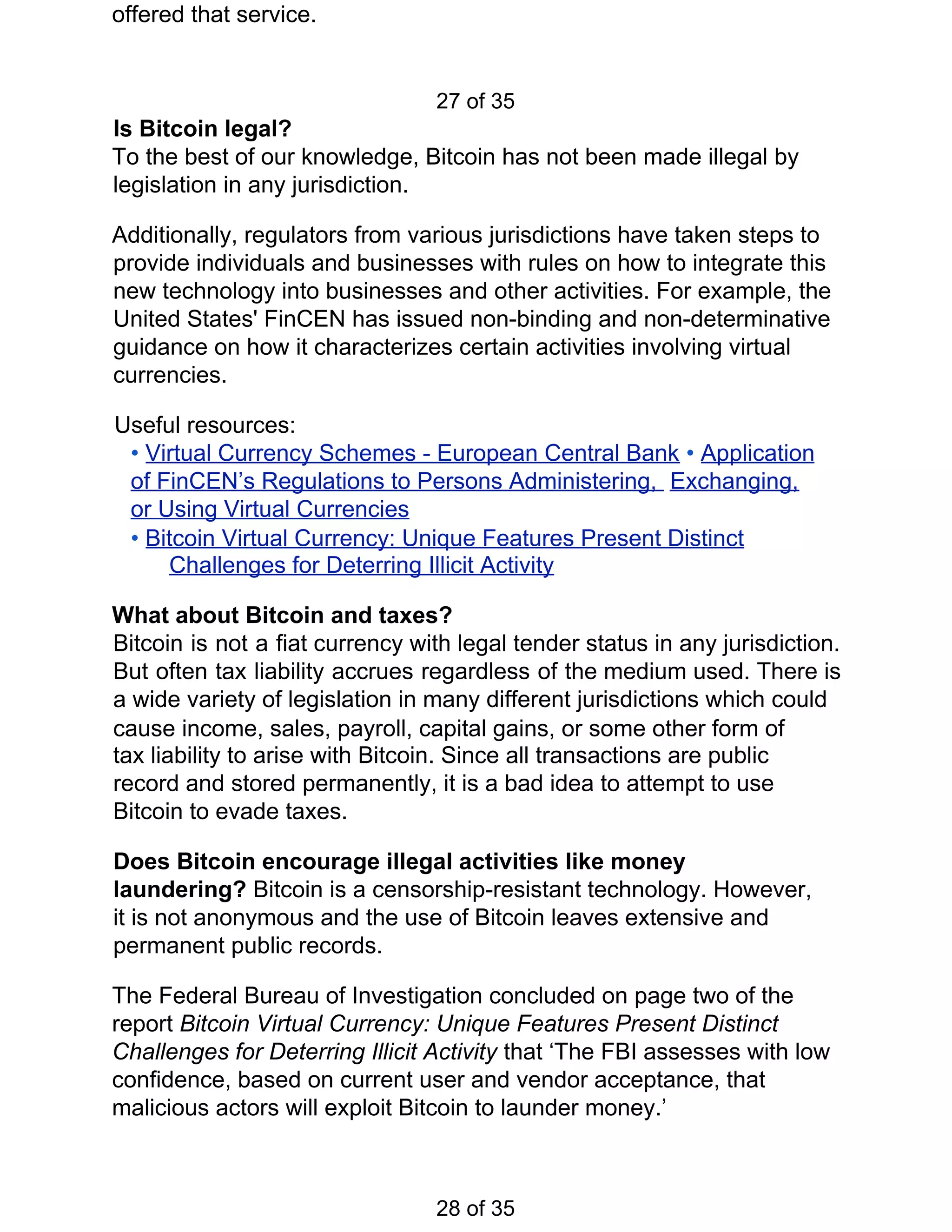 offered that service.
27 of 35
Is Bitcoin legal?
To the best of our knowledge, Bitcoin has not been made illegal by
legislation in any jurisdiction.
Additionally, regulators from various jurisdictions have taken steps to
provide individuals and businesses with rules on how to integrate this
new technology into businesses and other activities. For example, the
United States' FinCEN has issued non-binding and non-determinative
guidance on how it characterizes certain activities involving virtual
currencies.
Useful resources:
• ​Virtual Currency Schemes - European Central Bank​ ​• ​Application
of FinCEN’s Regulations to Persons Administering, ​ ​Exchanging,
or Using Virtual Currencies
• ​Bitcoin Virtual Currency: Unique Features Present Distinct
Challenges for Deterring Illicit Activity
What about Bitcoin and taxes?
Bitcoin is not a fiat currency with legal tender status in any jurisdiction.
But often tax liability accrues regardless of the medium used. There is
a wide variety of legislation in many different jurisdictions which could
cause income, sales, payroll, capital gains, or some other form of
tax liability to arise with Bitcoin. Since all transactions are public
record and stored permanently, it is a bad idea to attempt to use
Bitcoin to evade taxes.
Does Bitcoin encourage illegal activities like money
laundering? ​Bitcoin is a censorship-resistant technology. However,
it is not anonymous and the use of Bitcoin leaves extensive and
permanent public records.
The Federal Bureau of Investigation concluded on page two of the
report ​Bitcoin Virtual Currency: Unique Features Present Distinct
Challenges for Deterring Illicit Activity ​that ‘The FBI assesses with low
confidence, based on current user and vendor acceptance, that
malicious actors will exploit Bitcoin to launder money.’
28 of 35
 