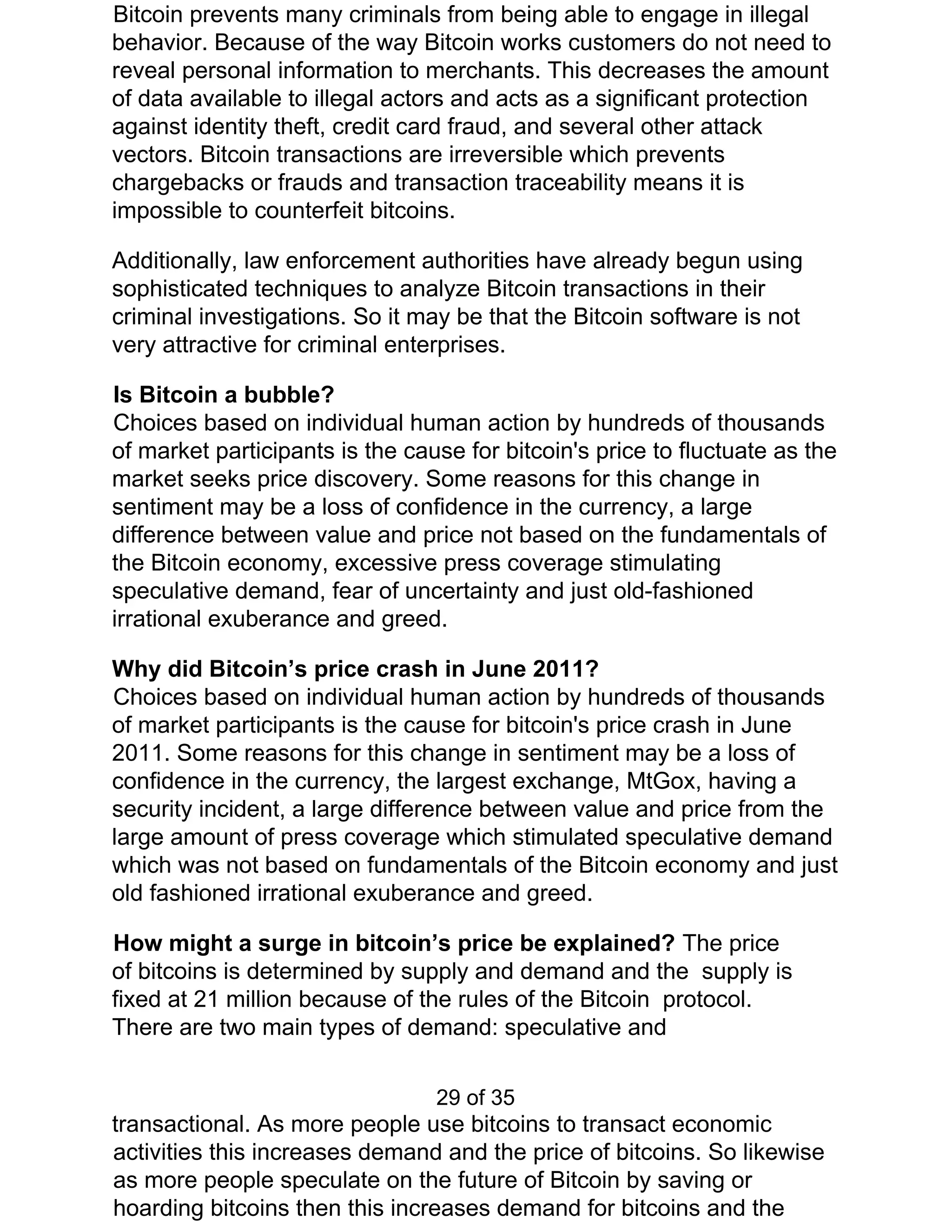 Bitcoin prevents many criminals from being able to engage in illegal
behavior. Because of the way Bitcoin works customers do not need to
reveal personal information to merchants. This decreases the amount
of data available to illegal actors and acts as a significant protection
against identity theft, credit card fraud, and several other attack
vectors. Bitcoin transactions are irreversible which prevents
chargebacks or frauds and transaction traceability means it is
impossible to counterfeit bitcoins.
Additionally, law enforcement authorities have already begun using
sophisticated techniques to analyze Bitcoin transactions in their
criminal investigations. So it may be that the Bitcoin software is not
very attractive for criminal enterprises.
Is Bitcoin a bubble?
Choices based on individual human action by hundreds of thousands
of market participants is the cause for bitcoin's price to fluctuate as the
market seeks price discovery. Some reasons for this change in
sentiment may be a loss of confidence in the currency, a large
difference between value and price not based on the fundamentals of
the Bitcoin economy, excessive press coverage stimulating
speculative demand, fear of uncertainty and just old-fashioned
irrational exuberance and greed.
Why did Bitcoin’s price crash in June 2011?
Choices based on individual human action by hundreds of thousands
of market participants is the cause for bitcoin's price crash in June
2011. Some reasons for this change in sentiment may be a loss of
confidence in the currency, the largest exchange, MtGox, having a
security incident, a large difference between value and price from the
large amount of press coverage which stimulated speculative demand
which was not based on fundamentals of the Bitcoin economy and just
old fashioned irrational exuberance and greed.
How might a surge in bitcoin’s price be explained? ​The price
of bitcoins is determined by supply and demand and the supply is
fixed at 21 million because of the rules of the Bitcoin protocol.
There are two main types of demand: speculative and
29 of 35
transactional. As more people use bitcoins to transact economic
activities this increases demand and the price of bitcoins. So likewise
as more people speculate on the future of Bitcoin by saving or
hoarding bitcoins then this increases demand for bitcoins and the
 