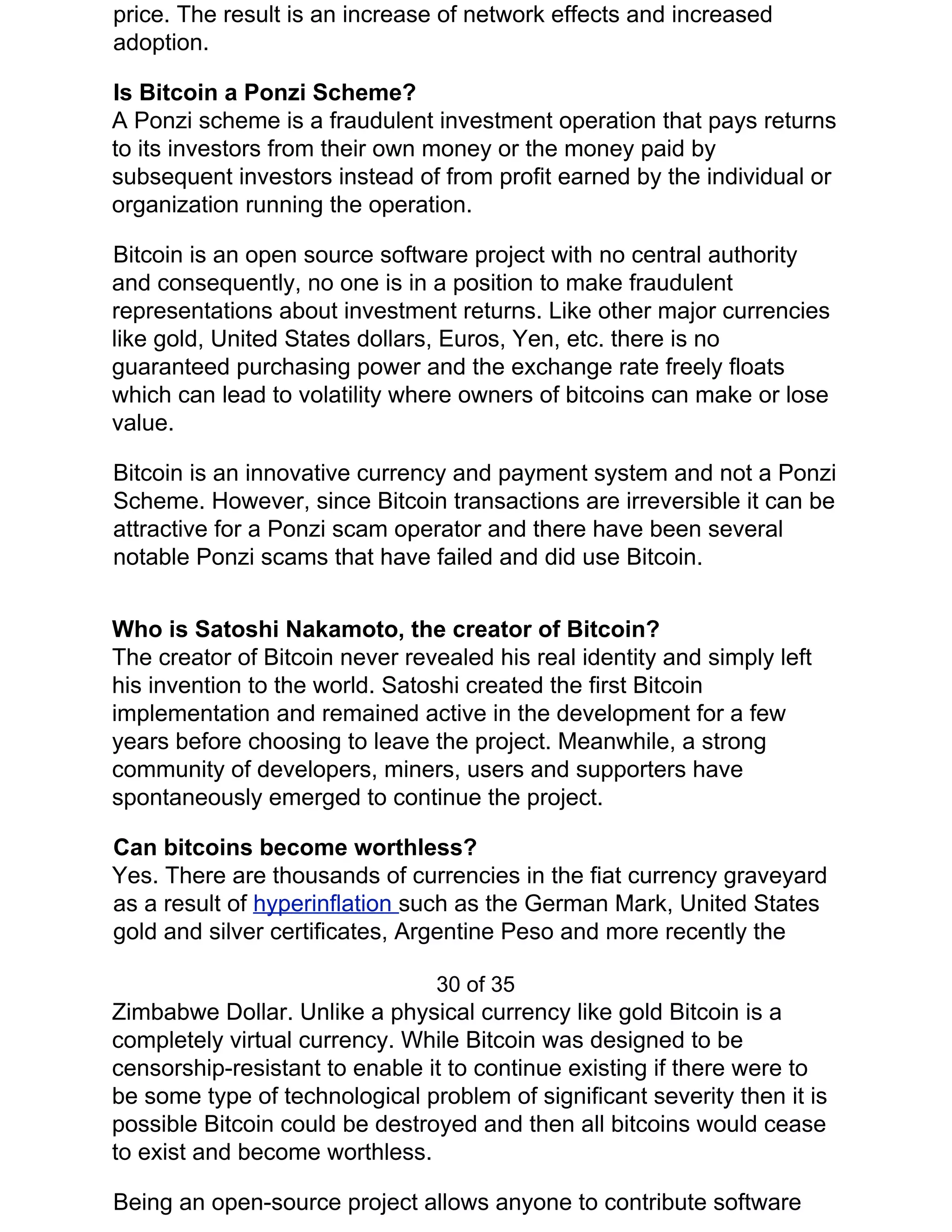 price. The result is an increase of network effects and increased
adoption.
Is Bitcoin a Ponzi Scheme?
A Ponzi scheme is a fraudulent investment operation that pays returns
to its investors from their own money or the money paid by
subsequent investors instead of from profit earned by the individual or
organization running the operation.
Bitcoin is an open source software project with no central authority
and consequently, no one is in a position to make fraudulent
representations about investment returns. Like other major currencies
like gold, United States dollars, Euros, Yen, etc. there is no
guaranteed purchasing power and the exchange rate freely floats
which can lead to volatility where owners of bitcoins can make or lose
value.
Bitcoin is an innovative currency and payment system and not a Ponzi
Scheme. However, since Bitcoin transactions are irreversible it can be
attractive for a Ponzi scam operator and there have been several
notable Ponzi scams that have failed and did use Bitcoin.
Who is Satoshi Nakamoto, the creator of Bitcoin?
The creator of Bitcoin never revealed his real identity and simply left
his invention to the world. Satoshi created the first Bitcoin
implementation and remained active in the development for a few
years before choosing to leave the project. Meanwhile, a strong
community of developers, miners, users and supporters have
spontaneously emerged to continue the project.
Can bitcoins become worthless?
Yes. There are thousands of currencies in the fiat currency graveyard
as a result of ​hyperinflation ​such as the German Mark, United States
gold and silver certificates, Argentine Peso and more recently the
30 of 35
Zimbabwe Dollar. Unlike a physical currency like gold Bitcoin is a
completely virtual currency. While Bitcoin was designed to be
censorship-resistant to enable it to continue existing if there were to
be some type of technological problem of significant severity then it is
possible Bitcoin could be destroyed and then all bitcoins would cease
to exist and become worthless.
Being an open-source project allows anyone to contribute software
 