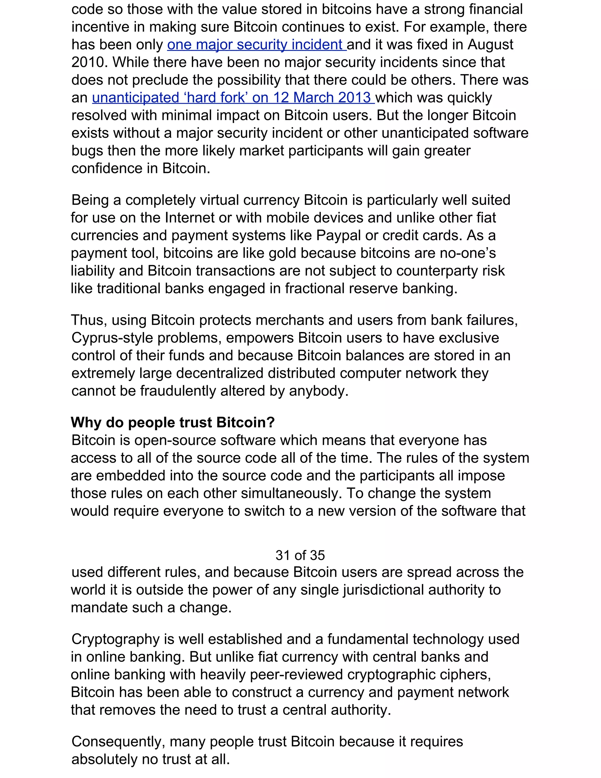 code so those with the value stored in bitcoins have a strong financial
incentive in making sure Bitcoin continues to exist. For example, there
has been only ​one major security incident ​and it was fixed in August
2010. While there have been no major security incidents since that
does not preclude the possibility that there could be others. There was
an ​unanticipated ‘hard fork’ on 12 March 2013 ​which was quickly
resolved with minimal impact on Bitcoin users. But the longer Bitcoin
exists without a major security incident or other unanticipated software
bugs then the more likely market participants will gain greater
confidence in Bitcoin.
Being a completely virtual currency Bitcoin is particularly well suited
for use on the Internet or with mobile devices and unlike other fiat
currencies and payment systems like Paypal or credit cards. As a
payment tool, bitcoins are like gold because bitcoins are no-one’s
liability and Bitcoin transactions are not subject to counterparty risk
like traditional banks engaged in fractional reserve banking.
Thus, using Bitcoin protects merchants and users from bank failures,
Cyprus-style problems, empowers Bitcoin users to have exclusive
control of their funds and because Bitcoin balances are stored in an
extremely large decentralized distributed computer network they
cannot be fraudulently altered by anybody.
Why do people trust Bitcoin?
Bitcoin is open-source software which means that everyone has
access to all of the source code all of the time. The rules of the system
are embedded into the source code and the participants all impose
those rules on each other simultaneously. To change the system
would require everyone to switch to a new version of the software that
31 of 35
used different rules, and because Bitcoin users are spread across the
world it is outside the power of any single jurisdictional authority to
mandate such a change.
Cryptography is well established and a fundamental technology used
in online banking. But unlike fiat currency with central banks and
online banking with heavily peer-reviewed cryptographic ciphers,
Bitcoin has been able to construct a currency and payment network
that removes the need to trust a central authority.
Consequently, many people trust Bitcoin because it requires
absolutely no trust at all.
 