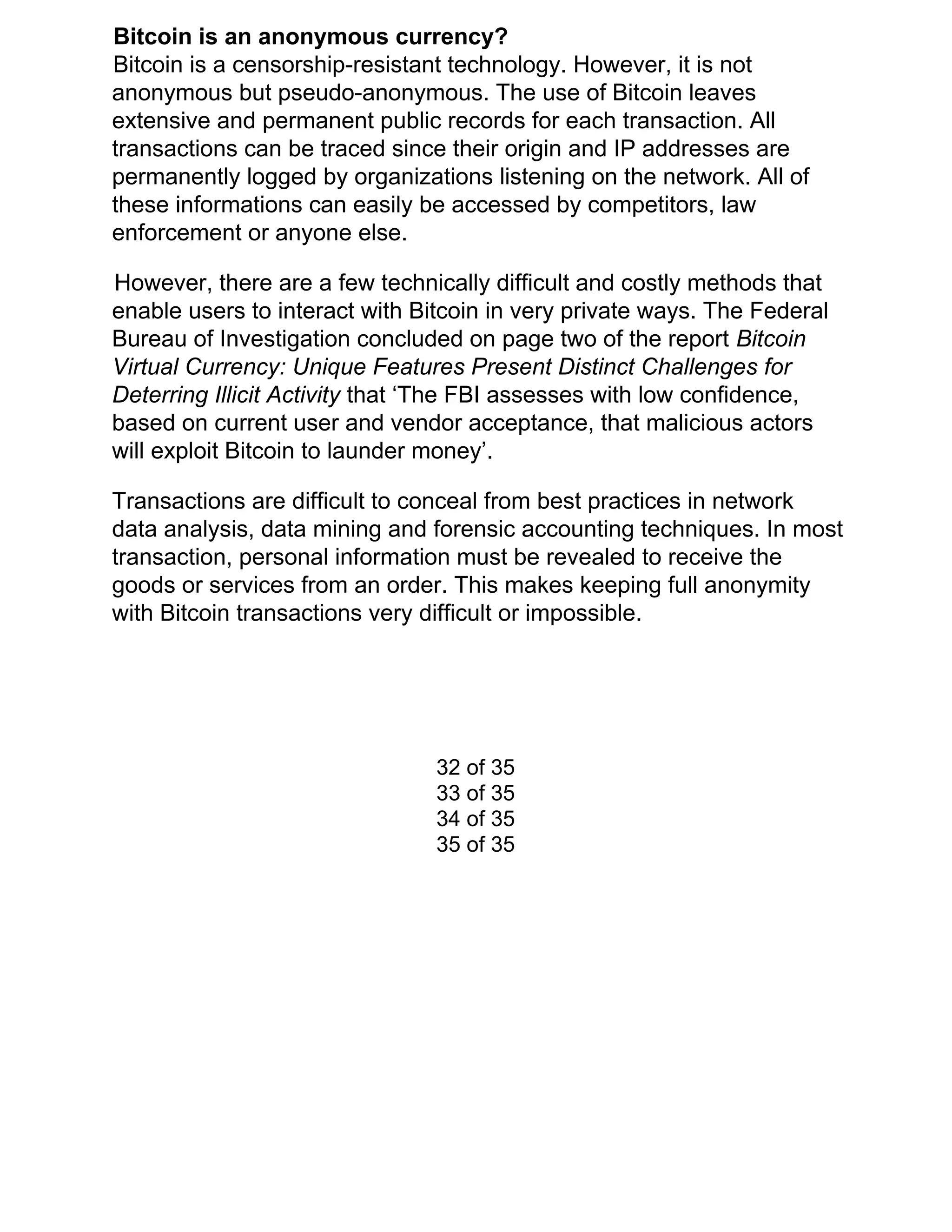 Bitcoin is an anonymous currency?
Bitcoin is a censorship-resistant technology. However, it is not
anonymous but pseudo-anonymous. The use of Bitcoin leaves
extensive and permanent public records for each transaction. All
transactions can be traced since their origin and IP addresses are
permanently logged by organizations listening on the network. All of
these informations can easily be accessed by competitors, law
enforcement or anyone else.
However, there are a few technically difficult and costly methods that
enable users to interact with Bitcoin in very private ways. The Federal
Bureau of Investigation concluded on page two of the report ​Bitcoin
Virtual Currency: Unique Features Present Distinct Challenges for
Deterring Illicit Activity ​that ‘The FBI assesses with low confidence,
based on current user and vendor acceptance, that malicious actors
will exploit Bitcoin to launder money’.
Transactions are difficult to conceal from best practices in network
data analysis, data mining and forensic accounting techniques. In most
transaction, personal information must be revealed to receive the
goods or services from an order. This makes keeping full anonymity
with Bitcoin transactions very difficult or impossible.
32 of 35
33 of 35
34 of 35
35 of 35
 