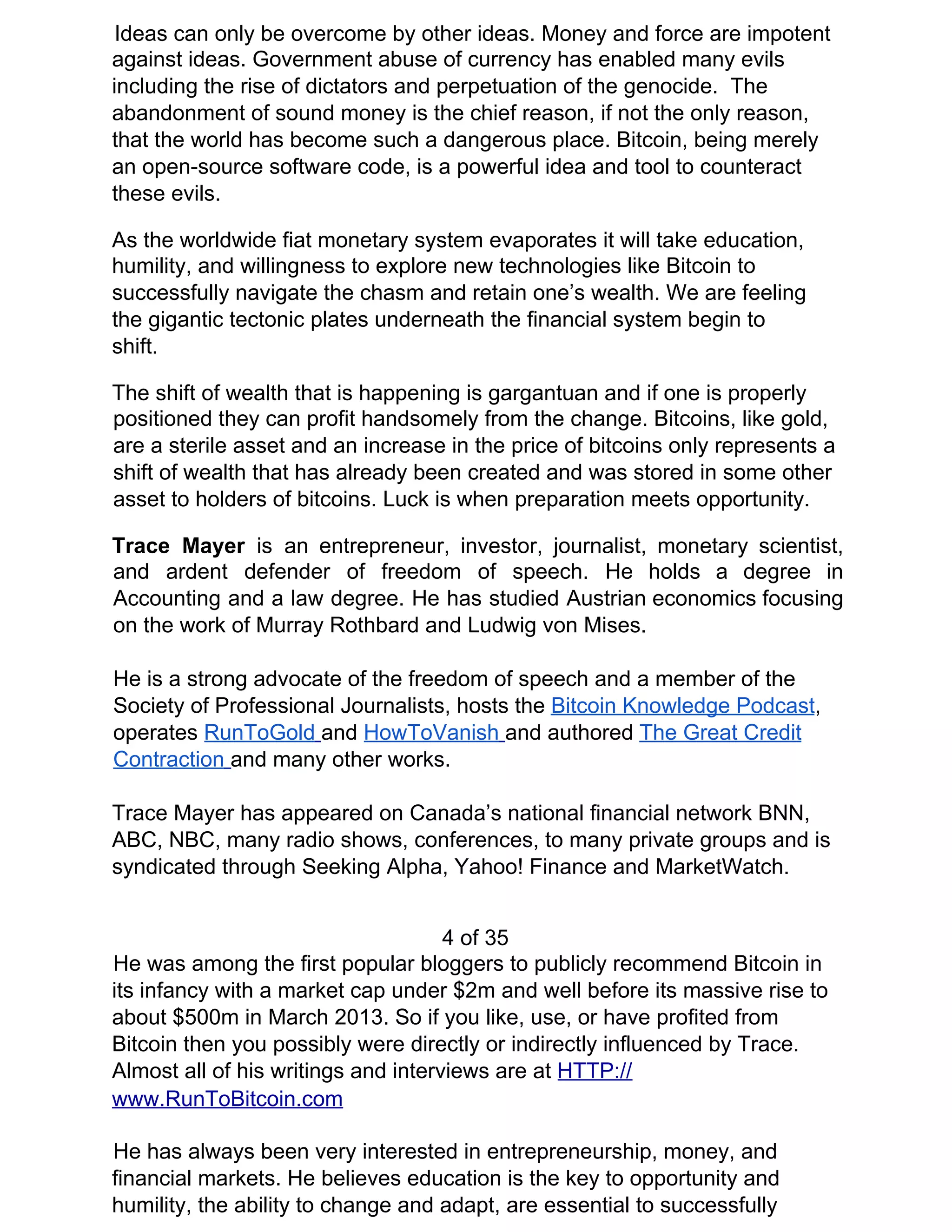 Ideas can only be overcome by other ideas. Money and force are impotent
against ideas. Government abuse of currency has enabled many evils
including the rise of dictators and perpetuation of the genocide. The
abandonment of sound money is the chief reason, if not the only reason,
that the world has become such a dangerous place. Bitcoin, being merely
an open-source software code, is a powerful idea and tool to counteract
these evils.
As the worldwide fiat monetary system evaporates it will take education,
humility, and willingness to explore new technologies like Bitcoin to
successfully navigate the chasm and retain one’s wealth. We are feeling
the gigantic tectonic plates underneath the financial system begin to
shift.
The shift of wealth that is happening is gargantuan and if one is properly
positioned they can profit handsomely from the change. Bitcoins, like gold,
are a sterile asset and an increase in the price of bitcoins only represents a
shift of wealth that has already been created and was stored in some other
asset to holders of bitcoins. Luck is when preparation meets opportunity.
Trace Mayer ​is an entrepreneur, investor, journalist, monetary scientist,
and ardent defender of freedom of speech. He holds a degree in
Accounting and a law degree. He has studied Austrian economics focusing
on the work of Murray Rothbard and Ludwig von Mises.
He is a strong advocate of the freedom of speech and a member of the
Society of Professional Journalists, hosts the ​Bitcoin Knowledge Podcast​,
operates ​RunToGold​ ​and ​HowToVanish​ ​and authored ​The Great Credit
Contraction​ ​and many other works.
Trace Mayer has appeared on Canada’s national financial network BNN,
ABC, NBC, many radio shows, conferences, to many private groups and is
syndicated through Seeking Alpha, Yahoo! Finance and MarketWatch.
4 of 35
He was among the first popular bloggers to publicly recommend Bitcoin in
its infancy with a market cap under $2m and well before its massive rise to
about $500m in March 2013. So if you like, use, or have profited from
Bitcoin then you possibly were directly or indirectly influenced by Trace.
Almost all of his writings and interviews are at ​HTTP://
www.RunToBitcoin.com
He has always been very interested in entrepreneurship, money, and
financial markets. He believes education is the key to opportunity and
humility, the ability to change and adapt, are essential to successfully
 