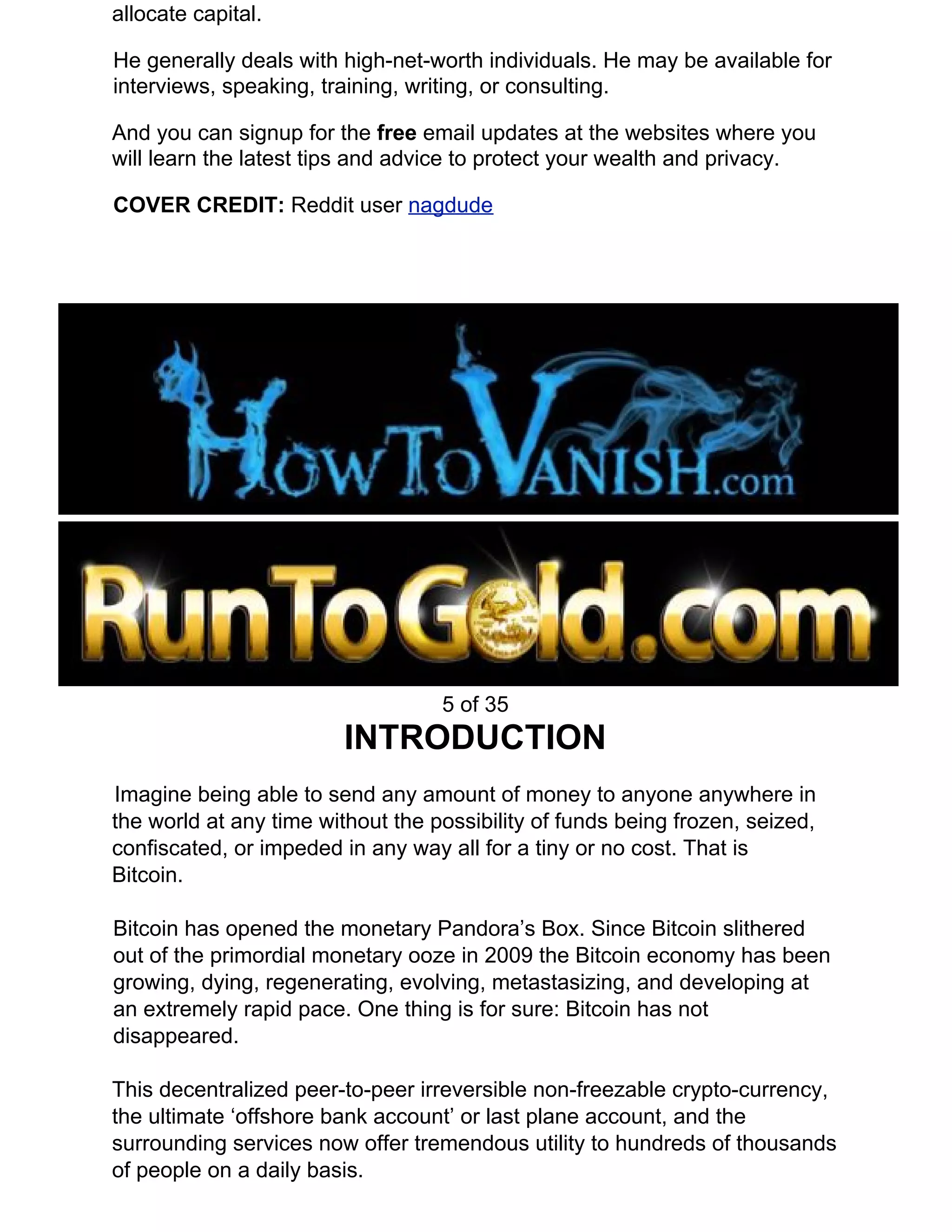 allocate capital.
He generally deals with high-net-worth individuals. He may be available for
interviews, speaking, training, writing, or consulting.
And you can signup for the ​free ​email updates at the websites where you
will learn the latest tips and advice to protect your wealth and privacy.
COVER CREDIT: ​Reddit user ​nagdude
5 of 35
INTRODUCTION
Imagine being able to send any amount of money to anyone anywhere in
the world at any time without the possibility of funds being frozen, seized,
confiscated, or impeded in any way all for a tiny or no cost. That is
Bitcoin.
Bitcoin has opened the monetary Pandora’s Box. Since Bitcoin slithered
out of the primordial monetary ooze in 2009 the Bitcoin economy has been
growing, dying, regenerating, evolving, metastasizing, and developing at
an extremely rapid pace. One thing is for sure: Bitcoin has not
disappeared.
This decentralized peer-to-peer irreversible non-freezable crypto-currency,
the ultimate ‘offshore bank account’ or last plane account, and the
surrounding services now offer tremendous utility to hundreds of thousands
of people on a daily basis.
 