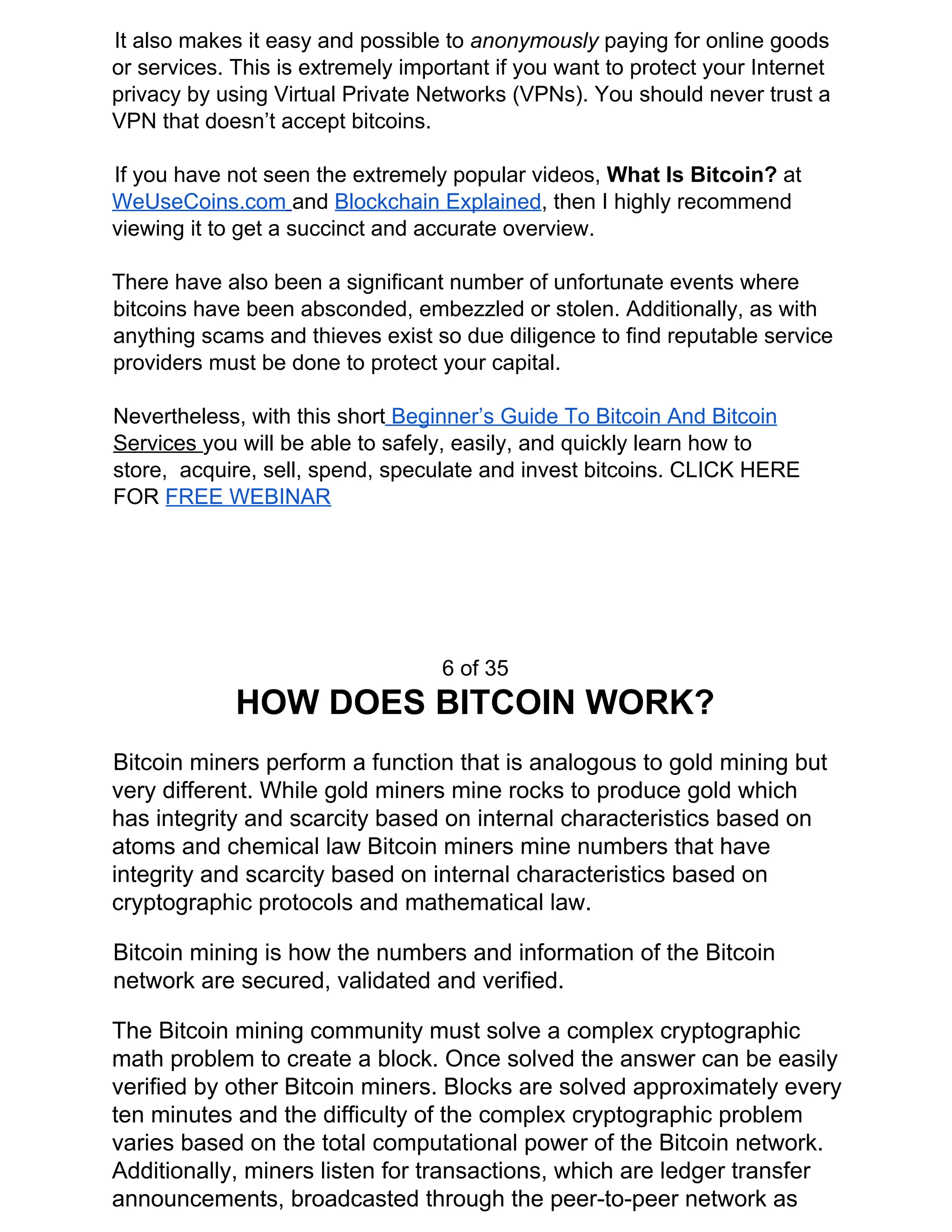 It also makes it easy and possible to ​anonymously ​paying for online goods
or services. This is extremely important if you want to protect your Internet
privacy by using Virtual Private Networks (VPNs). You should never trust a
VPN that doesn’t accept bitcoins.
If you have not seen the extremely popular videos, ​What Is Bitcoin? ​at
WeUseCoins.com​ ​and ​Blockchain Explained​, then I highly recommend
viewing it to get a succinct and accurate overview.
There have also been a significant number of unfortunate events where
bitcoins have been absconded, embezzled or stolen. Additionally, as with
anything scams and thieves exist so due diligence to find reputable service
providers must be done to protect your capital.
Nevertheless, with this short​ Beginner’s Guide To Bitcoin And Bitcoin
Services ​you will be able to safely, easily, and quickly learn how to
store, acquire, sell, spend, speculate and invest bitcoins. CLICK HERE
FOR ​FREE WEBINAR
6 of 35
HOW DOES BITCOIN WORK?
Bitcoin miners perform a function that is analogous to gold mining but
very different. While gold miners mine rocks to produce gold which
has integrity and scarcity based on internal characteristics based on
atoms and chemical law Bitcoin miners mine numbers that have
integrity and scarcity based on internal characteristics based on
cryptographic protocols and mathematical law.
Bitcoin mining is how the numbers and information of the Bitcoin
network are secured, validated and verified.
The Bitcoin mining community must solve a complex cryptographic
math problem to create a block. Once solved the answer can be easily
verified by other Bitcoin miners. Blocks are solved approximately every
ten minutes and the difficulty of the complex cryptographic problem
varies based on the total computational power of the Bitcoin network.
Additionally, miners listen for transactions, which are ledger transfer
announcements, broadcasted through the peer-to-peer network as
 