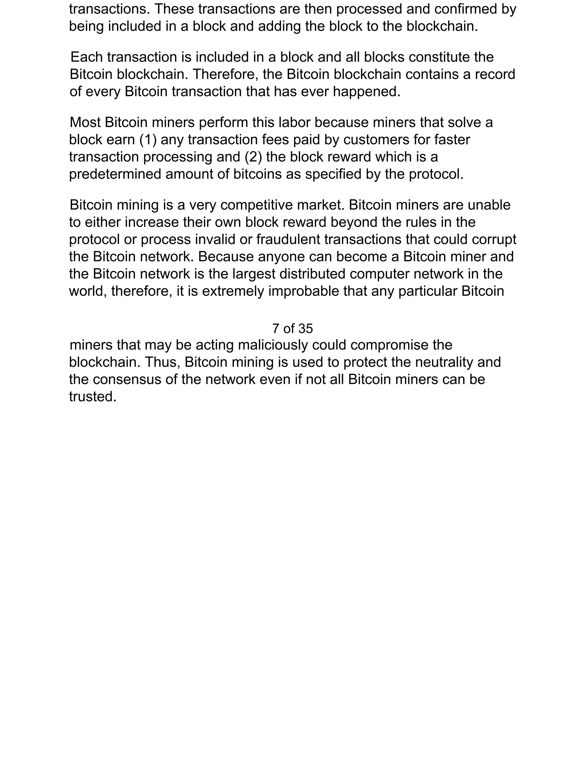 transactions. These transactions are then processed and confirmed by
being included in a block and adding the block to the blockchain.
Each transaction is included in a block and all blocks constitute the
Bitcoin blockchain. Therefore, the Bitcoin blockchain contains a record
of every Bitcoin transaction that has ever happened.
Most Bitcoin miners perform this labor because miners that solve a
block earn (1) any transaction fees paid by customers for faster
transaction processing and (2) the block reward which is a
predetermined amount of bitcoins as specified by the protocol.
Bitcoin mining is a very competitive market. Bitcoin miners are unable
to either increase their own block reward beyond the rules in the
protocol or process invalid or fraudulent transactions that could corrupt
the Bitcoin network. Because anyone can become a Bitcoin miner and
the Bitcoin network is the largest distributed computer network in the
world, therefore, it is extremely improbable that any particular Bitcoin
7 of 35
miners that may be acting maliciously could compromise the
blockchain. Thus, Bitcoin mining is used to protect the neutrality and
the consensus of the network even if not all Bitcoin miners can be
trusted.
 