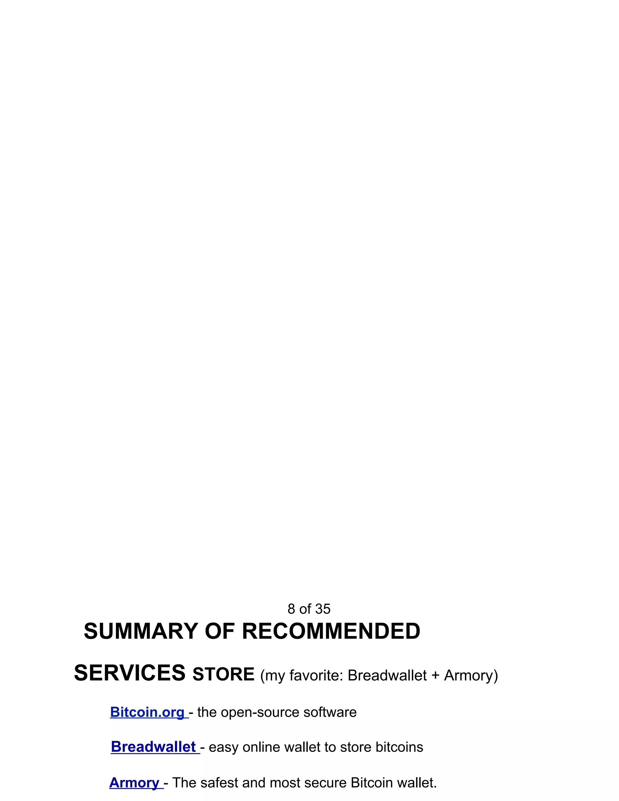 8 of 35
SUMMARY OF RECOMMENDED
SERVICES ​STORE ​(my favorite: Breadwallet + Armory)
Bitcoin.org ​- the open-source software
Breadwallet ​- easy online wallet to store bitcoins
Armory ​- The safest and most secure Bitcoin wallet.
 
