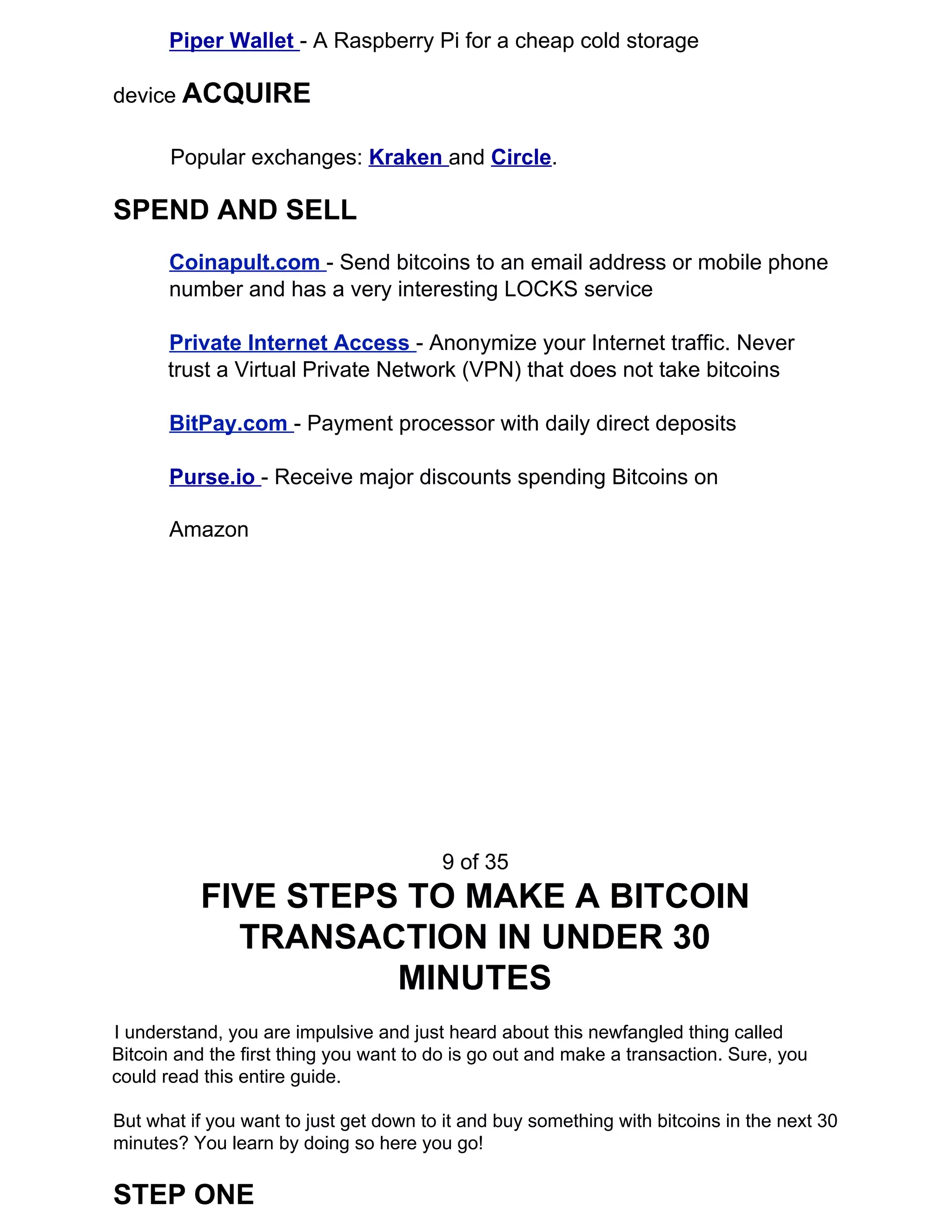 Piper Wallet ​- A Raspberry Pi for a cheap cold storage
device ​ACQUIRE
Popular exchanges: ​Kraken ​and ​Circle​.
SPEND AND SELL
Coinapult.com ​- Send bitcoins to an email address or mobile phone
number and has a very interesting LOCKS service
Private Internet Access ​- Anonymize your Internet traffic. Never
trust a Virtual Private Network (VPN) that does not take bitcoins
BitPay.com ​- Payment processor with daily direct deposits
Purse.io ​- Receive major discounts spending Bitcoins on
Amazon
9 of 35
FIVE STEPS TO MAKE A BITCOIN
TRANSACTION IN UNDER 30
MINUTES
I understand, you are impulsive and just heard about this newfangled thing called
Bitcoin and the first thing you want to do is go out and make a transaction. Sure, you
could read this entire guide.
But what if you want to just get down to it and buy something with bitcoins in the next 30
minutes? You learn by doing so here you go!
STEP ONE
 