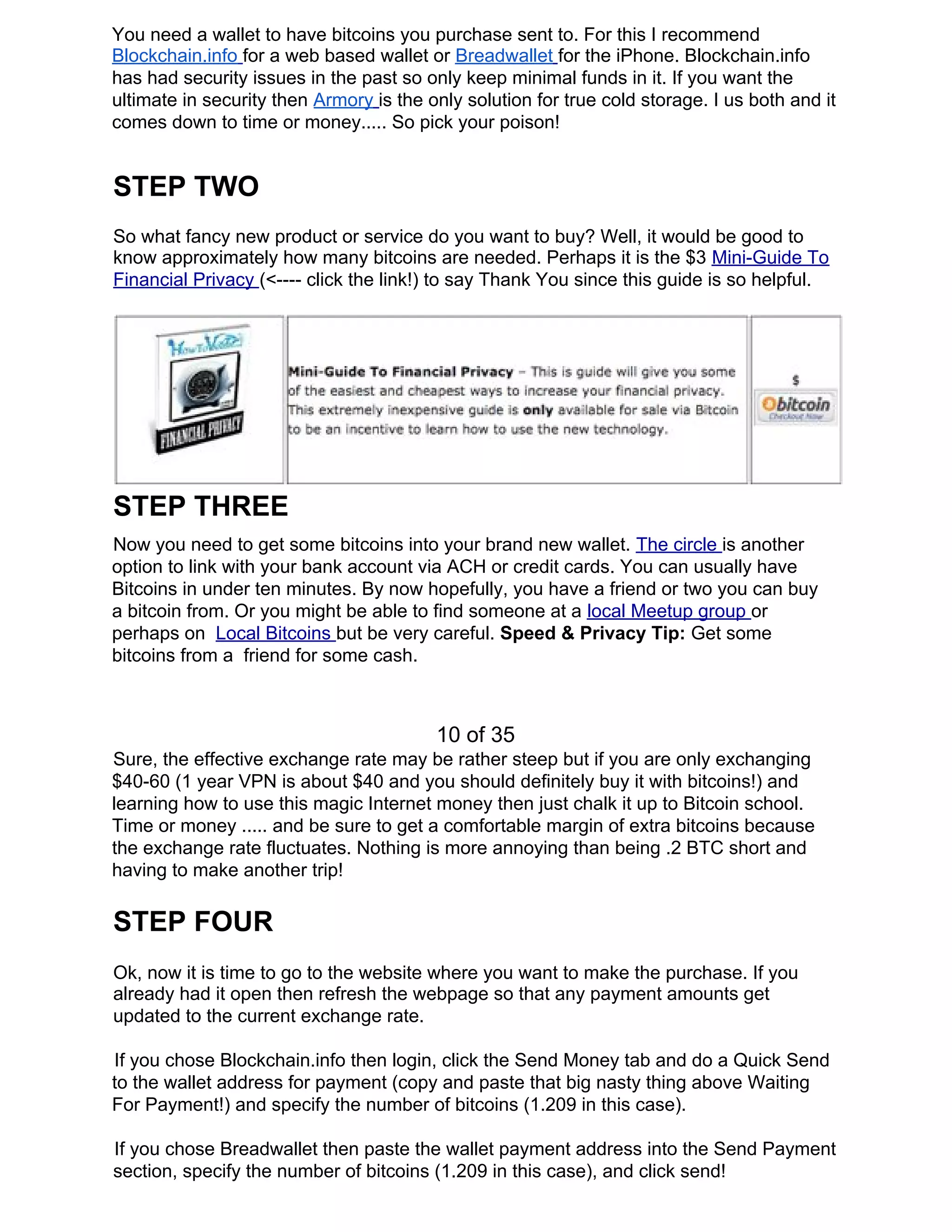 You need a wallet to have bitcoins you purchase sent to. For this I recommend
Blockchain.info​ ​for a web based wallet or ​Breadwallet​ ​for the iPhone. Blockchain.info
has had security issues in the past so only keep minimal funds in it. If you want the
ultimate in security then ​Armory​ ​is the only solution for true cold storage. I us both and it
comes down to time or money..... So pick your poison!
STEP TWO
So what fancy new product or service do you want to buy? Well, it would be good to
know approximately how many bitcoins are needed. Perhaps it is the $3 ​Mini-Guide To
Financial Privacy ​(<---- click the link!) to say Thank You since this guide is so helpful.
STEP THREE
Now you need to get some bitcoins into your brand new wallet. ​The circle ​is another
option to link with your bank account via ACH or credit cards. You can usually have
Bitcoins in under ten minutes. By now hopefully, you have a friend or two you can buy
a bitcoin from. Or you might be able to find someone at a ​local Meetup group ​or
perhaps on ​Local Bitcoins ​but be very careful. ​Speed & Privacy Tip: ​Get some
bitcoins from a friend for some cash.
10 of 35
Sure, the effective exchange rate may be rather steep but if you are only exchanging
$40-60 (1 year VPN is about $40 and you should definitely buy it with bitcoins!) and
learning how to use this magic Internet money then just chalk it up to Bitcoin school.
Time or money ..... and be sure to get a comfortable margin of extra bitcoins because
the exchange rate fluctuates. Nothing is more annoying than being .2 BTC short and
having to make another trip!
STEP FOUR
Ok, now it is time to go to the website where you want to make the purchase. If you
already had it open then refresh the webpage so that any payment amounts get
updated to the current exchange rate.
If you chose Blockchain.info then login, click the Send Money tab and do a Quick Send
to the wallet address for payment (copy and paste that big nasty thing above Waiting
For Payment!) and specify the number of bitcoins (1.209 in this case).
If you chose Breadwallet then paste the wallet payment address into the Send Payment
section, specify the number of bitcoins (1.209 in this case), and click send!
 