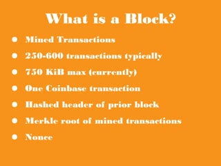 What is a Block?
● Mined Transactions
● 250-600 transactions typically
● 750 KiB max (currently)
● One Coinbase transaction
● Hashed header of prior block
● Merkle root of mined transactions
● Nonce
 