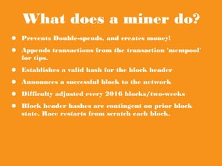 What does a miner do?
● Prevents Double-spends, and creates money!
● Appends transactions from the transaction
'mempool' for tips.
● Establishes a valid hash for the block header
● Announces a successful block to the network
● Difficulty adjusted every 2016 blocks/two-weeks
● Block header hashes are contingent on prior block
state. Race restarts from scratch each block.
 
