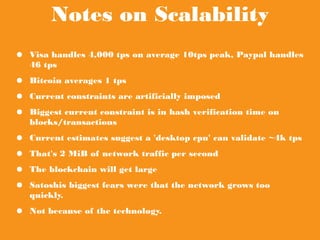 Notes on Scalability
● Visa handles 4,000 tps on average 10tps peak, Paypal handles 46
tps
● Bitcoin averages 1 tps
● Current constraints are artificially imposed
● Biggest current constraint is in hash verification time on
blocks/transactions
● Current estimates suggest a 'desktop cpu' can validate ~4k tps
● That's 2 MiB of network traffic per second
● The blockchain will get large
● Satoshis biggest fears were that the network grows too quickly.
● Not because of the technology.
 