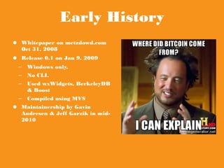 Early History
● Whitepaper on
metzdowd.com Oct 31,
2008
● Release 0.1 on Jan 9, 2009
– Windows only,
– No CLI.
– Used wxWidgets,
BerkeleyDB & Boost
– Compiled using MVS
● Maintainership by Gavin
Andresen & Jeff Garzik in
mid-2010
 