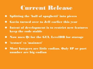 Current Release
● Splitting the 'ball of spaghetti' into pieces
● Gavin turned over to Jeff earlier this year
● Intent of development is to restrict new
features keep the code stable
● Now uses Qt for the GUI, LevelDB for storage
● 'testnet' vs 'mainnet'
● Most Integers are little endian. Only IP or port
number are big endian
 