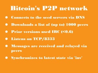 Bitcoin's P2P network
● Connects to the seed servers via DNS
● Downloads a list of (up to) 1000 peers
● Prior versions used IRC (<0.6)
● Listens on TCP/8333
● Messages are received and relayed via peers
● Synchronizes to latest state via 'inv'
 