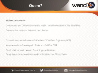 Quem?
Walker de Alencar
Graduado em Desenvolvimento Web | Análise e Desenv. de Sistemas;
Trilhando mestrado em Aplicações distribuídas pela UnB;
Zend Certified Engineer (ZCE); Desenvolve sistemas há mais de 19 anos, foi
Arquiteto de sistemas pela Poliedro, FNDE e CTIS;
Consultor em sistemas web de alta performance;
Diretor Técnico da Wend Tecnologia e BizMeet.
Foco atual: Pesquisa e desenvolvimento de soluções com Blockchain.
 