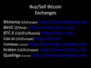 Buy/Sell Bitcoin
Exchanges
Bitstamp (US/Europe) https://www.bitstamp.net
BitVC (China) - https://www.bitvc.com/
BTC-E (US/EU/Russia) https://btc-e.com
Cex.io (US/Europe) https://cex.io/
Coinbase (US/UK) https://exchange.coinbase.com
Kraken (US/EU/Japan) https://www.kraken.com
Quadriga (Canada) https://www.quadrigacx.com
 