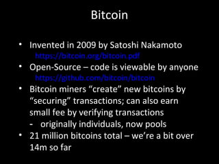 Bitcoin
• Invented in 2009 by Satoshi Nakamoto
https://bitcoin.org/bitcoin.pdf
• Open-Source – code is viewable by anyone
https://github.com/bitcoin/bitcoin
• Bitcoin miners “create” new bitcoins by
“securing” transactions; can also earn
small fee by verifying transactions
- originally individuals, now pools
• 21 million bitcoins total – we’re a bit over
14m so far
 