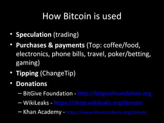 How Bitcoin is used
• Speculation (trading)
• Purchases & payments (Top: coffee/food,
electronics, phone bills, travel, poker/betting,
gaming)
• Tipping (ChangeTip)
• Donations
– BitGive Foundation - http://bitgivefoundation.org
– WikiLeaks - https://shop.wikileaks.org/donate
– Khan Academy - https://www.khanacademy.org/donate
 