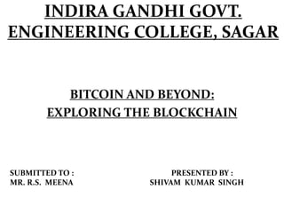 INDIRA GANDHI GOVT.
ENGINEERING COLLEGE, SAGAR
BITCOIN AND BEYOND:
EXPLORING THE BLOCKCHAIN
SUBMITTED TO : PRESENTED BY :
MR. R.S. MEENA SHIVAM KUMAR SINGH
 