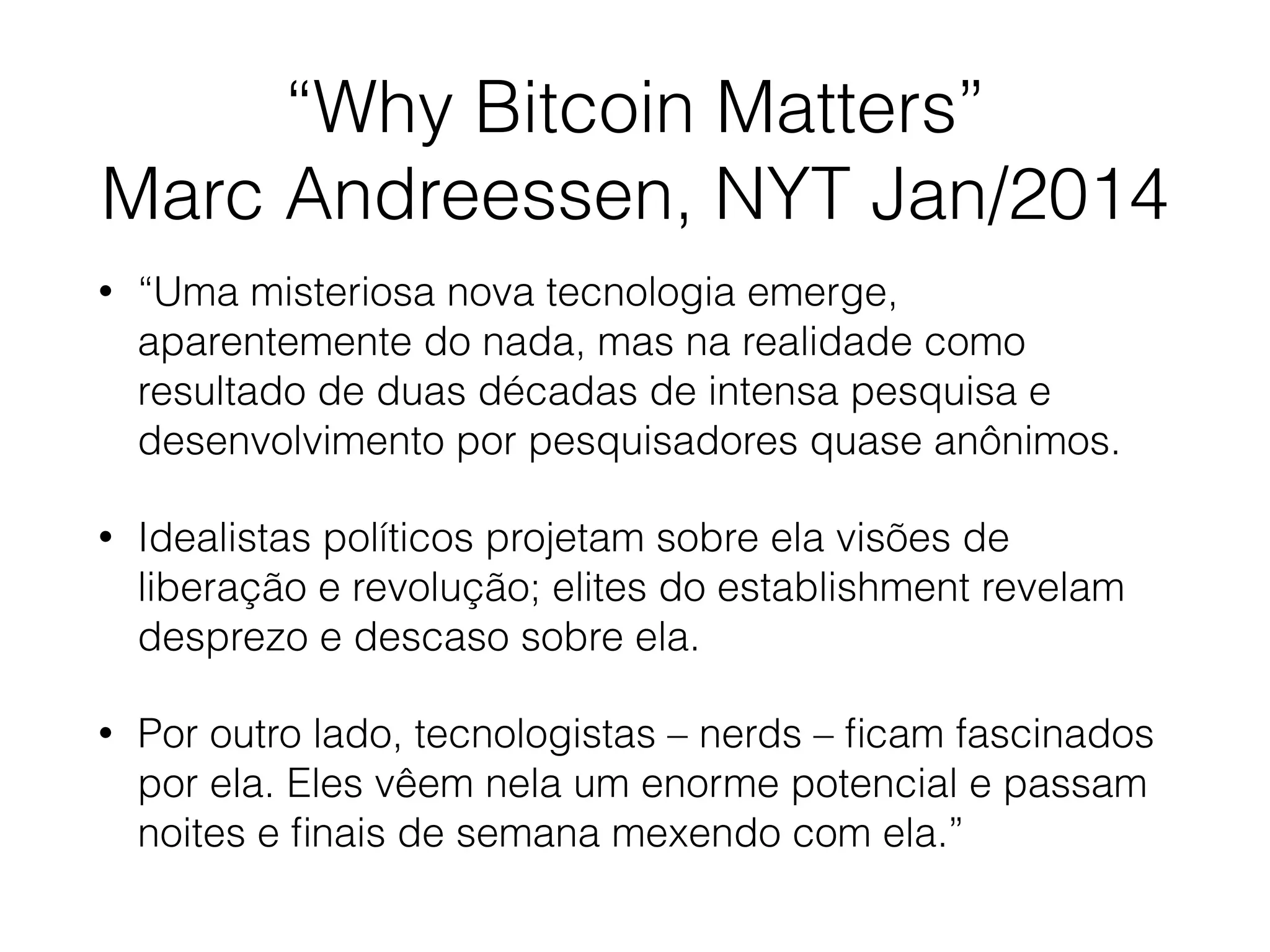 “Why Bitcoin Matters”
Marc Andreessen, NYT Jan/2014
• “Uma misteriosa nova tecnologia emerge,
aparentemente do nada, mas na realidade como
resultado de duas décadas de intensa pesquisa e
desenvolvimento por pesquisadores quase anônimos.
• Idealistas políticos projetam sobre ela visões de
liberação e revolução; elites do establishment revelam
desprezo e descaso sobre ela.
• Por outro lado, tecnologistas – nerds – ﬁcam fascinados
por ela. Eles vêem nela um enorme potencial e passam
noites e ﬁnais de semana mexendo com ela.”
 