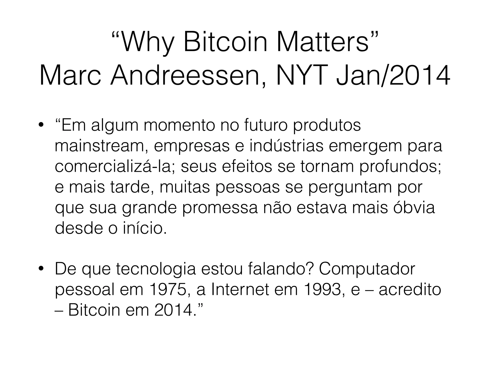 “Why Bitcoin Matters”
Marc Andreessen, NYT Jan/2014
• “Em algum momento no futuro produtos
mainstream, empresas e indústrias emergem para
comercializá-la; seus efeitos se tornam profundos;
e mais tarde, muitas pessoas se perguntam por
que sua grande promessa não estava mais óbvia
desde o início.
• De que tecnologia estou falando? Computador
pessoal em 1975, a Internet em 1993, e – acredito
– Bitcoin em 2014.”
 