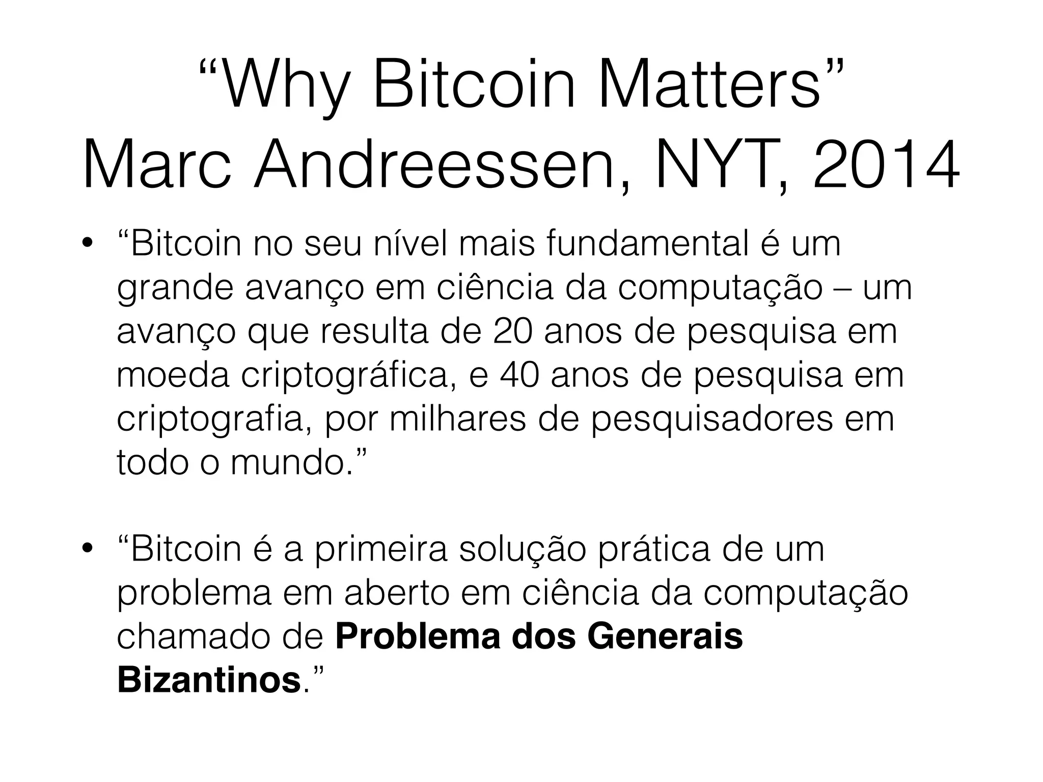 “Why Bitcoin Matters”
Marc Andreessen, NYT, 2014
• “Bitcoin no seu nível mais fundamental é um
grande avanço em ciência da computação – um
avanço que resulta de 20 anos de pesquisa em
moeda criptográﬁca, e 40 anos de pesquisa em
criptograﬁa, por milhares de pesquisadores em
todo o mundo.”
• “Bitcoin é a primeira solução prática de um
problema em aberto em ciência da computação
chamado de Problema dos Generais
Bizantinos.”
 