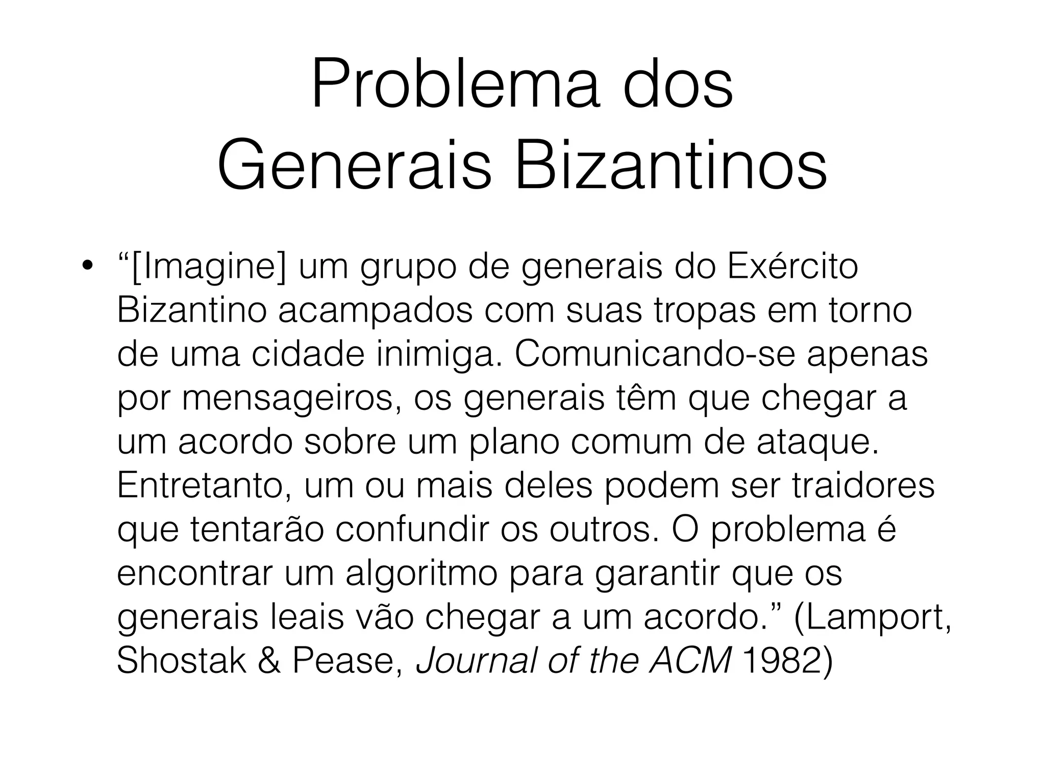 Problema dos
Generais Bizantinos
• “[Imagine] um grupo de generais do Exército
Bizantino acampados com suas tropas em torno
de uma cidade inimiga. Comunicando-se apenas
por mensageiros, os generais têm que chegar a
um acordo sobre um plano comum de ataque.
Entretanto, um ou mais deles podem ser traidores
que tentarão confundir os outros. O problema é
encontrar um algoritmo para garantir que os
generais leais vão chegar a um acordo.” (Lamport,
Shostak & Pease, Journal of the ACM 1982)
 