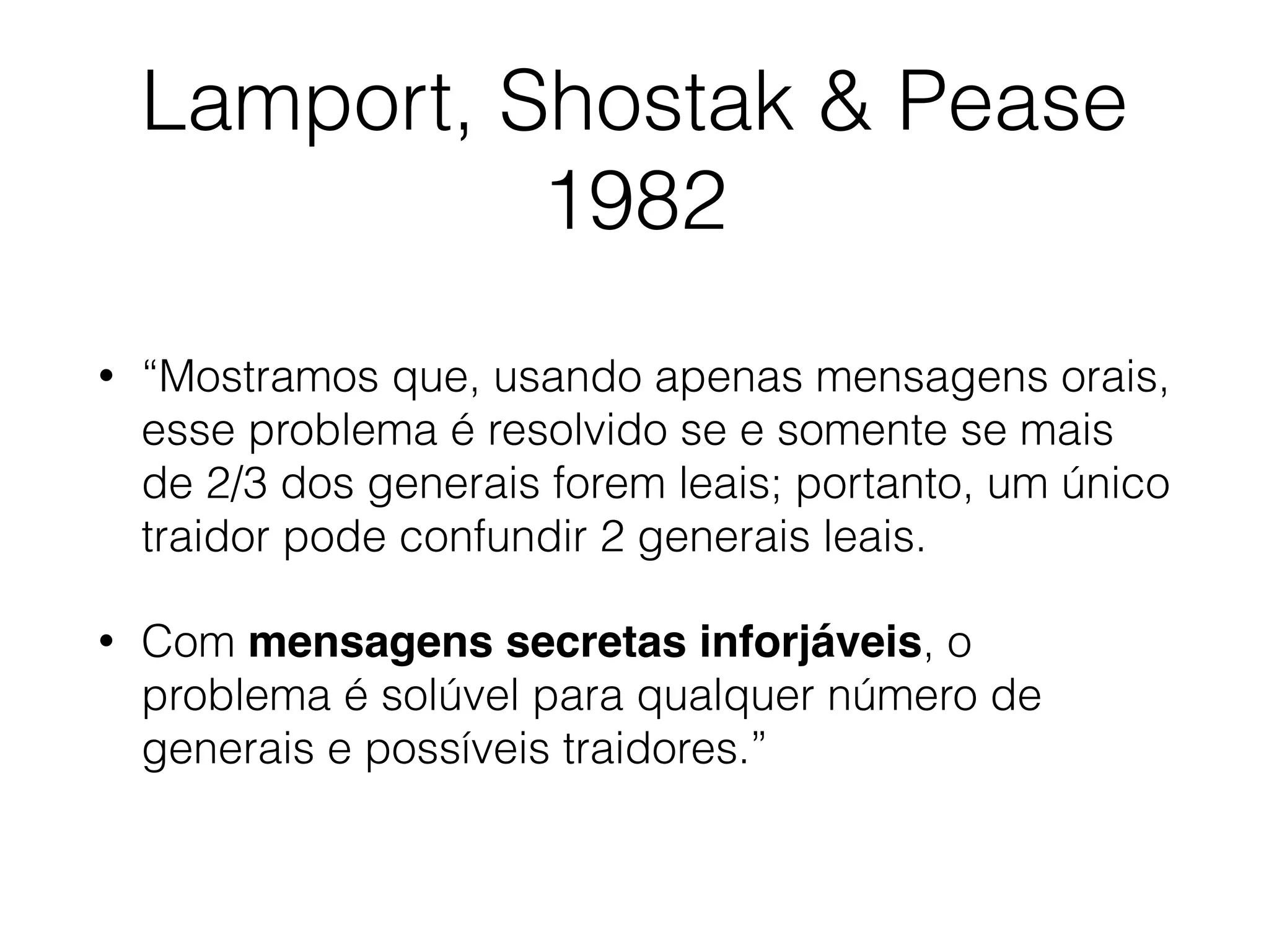 Lamport, Shostak & Pease
1982
• “Mostramos que, usando apenas mensagens orais,
esse problema é resolvido se e somente se mais
de 2/3 dos generais forem leais; portanto, um único
traidor pode confundir 2 generais leais.
• Com mensagens secretas inforjáveis, o
problema é solúvel para qualquer número de
generais e possíveis traidores.”
 