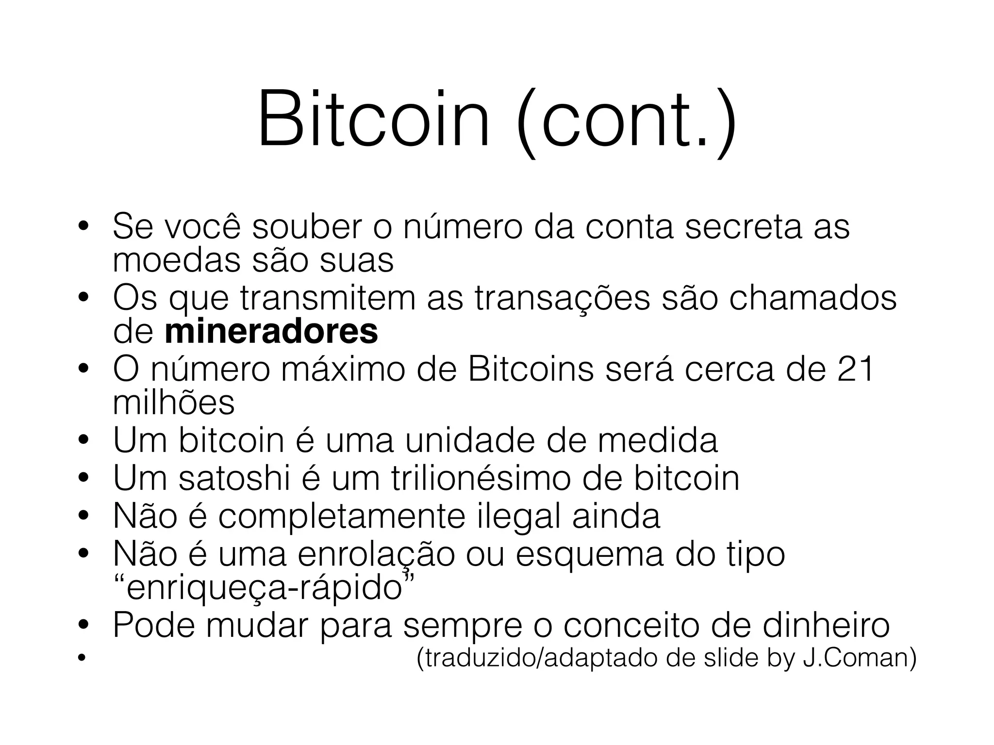 Bitcoin (cont.)
• Se você souber o número da conta secreta as
moedas são suas
• Os que transmitem as transações são chamados
de mineradores
• O número máximo de Bitcoins será cerca de 21
milhões
• Um bitcoin é uma unidade de medida
• Um satoshi é um trilionésimo de bitcoin
• Não é completamente ilegal ainda
• Não é uma enrolação ou esquema do tipo
“enriqueça-rápido”
• Pode mudar para sempre o conceito de dinheiro
• (traduzido/adaptado de slide by J.Coman)
 