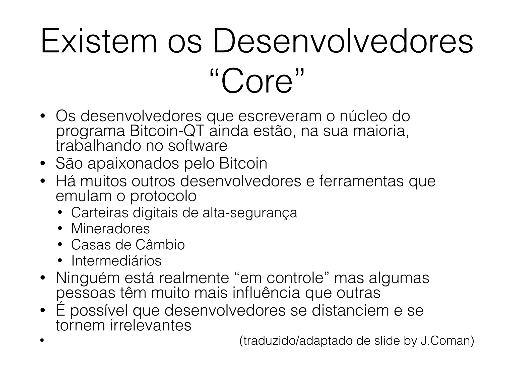 Existem os Desenvolvedores
“Core”
• Os desenvolvedores que escreveram o núcleo do
programa Bitcoin-QT ainda estão, na sua maioria,
trabalhando no software
• São apaixonados pelo Bitcoin
• Há muitos outros desenvolvedores e ferramentas que
emulam o protocolo
• Carteiras digitais de alta-segurança
• Mineradores
• Casas de Câmbio
• Intermediários
• Ninguém está realmente “em controle” mas algumas
pessoas têm muito mais inﬂuência que outras
• É possível que desenvolvedores se distanciem e se
tornem irrelevantes
• (traduzido/adaptado de slide by J.Coman)
 
