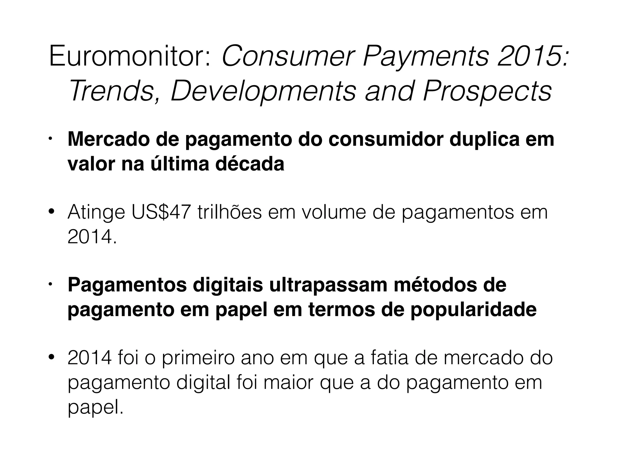 Euromonitor: Consumer Payments 2015:
Trends, Developments and Prospects
• Mercado de pagamento do consumidor duplica em
valor na última década
• Atinge US$47 trilhões em volume de pagamentos em
2014.
• Pagamentos digitais ultrapassam métodos de
pagamento em papel em termos de popularidade
• 2014 foi o primeiro ano em que a fatia de mercado do
pagamento digital foi maior que a do pagamento em
papel.
 