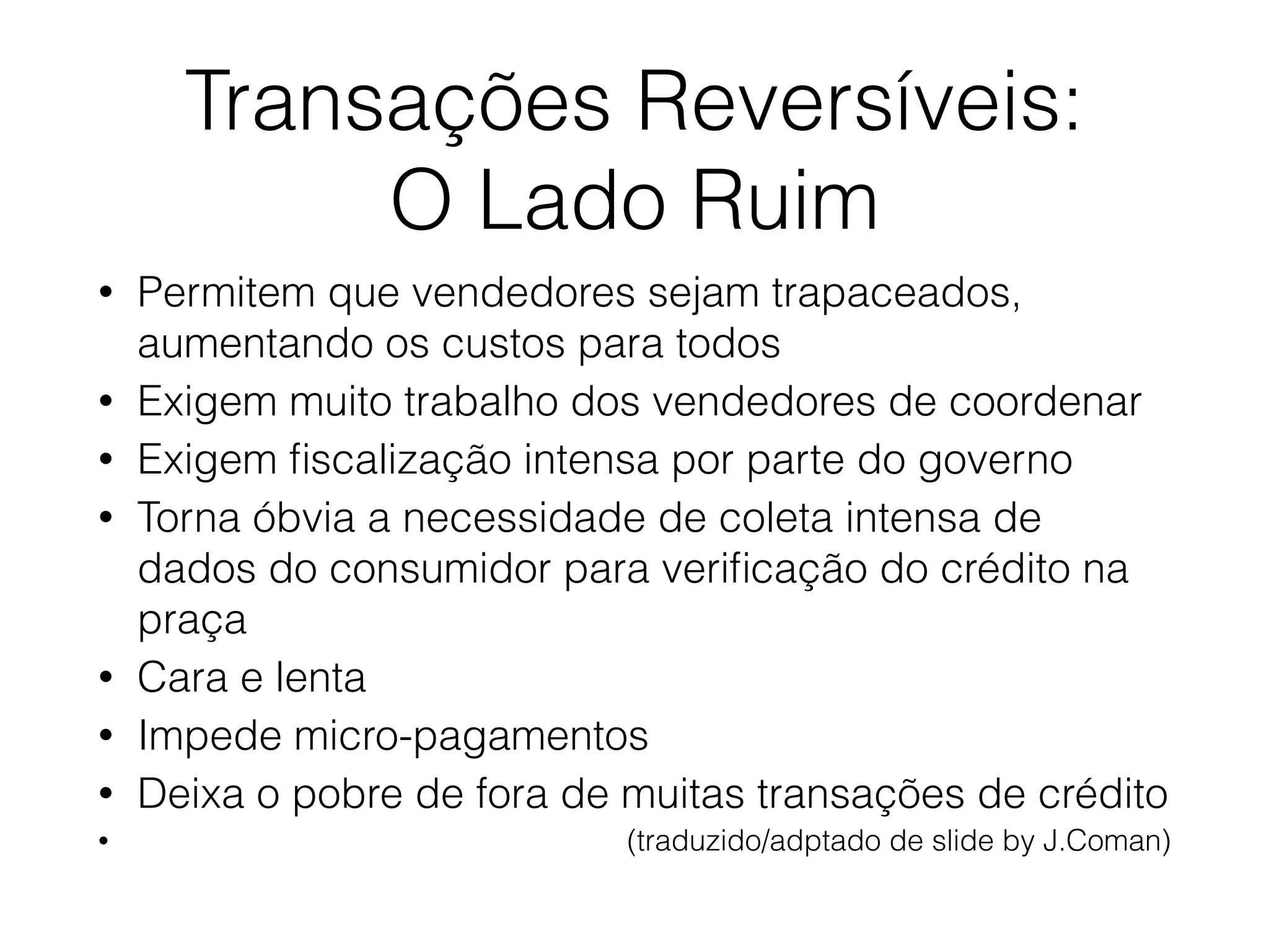Transações Reversíveis:
O Lado Ruim
• Permitem que vendedores sejam trapaceados,
aumentando os custos para todos
• Exigem muito trabalho dos vendedores de coordenar
• Exigem ﬁscalização intensa por parte do governo
• Torna óbvia a necessidade de coleta intensa de
dados do consumidor para veriﬁcação do crédito na
praça
• Cara e lenta
• Impede micro-pagamentos
• Deixa o pobre de fora de muitas transações de crédito
• (traduzido/adptado de slide by J.Coman)
 
