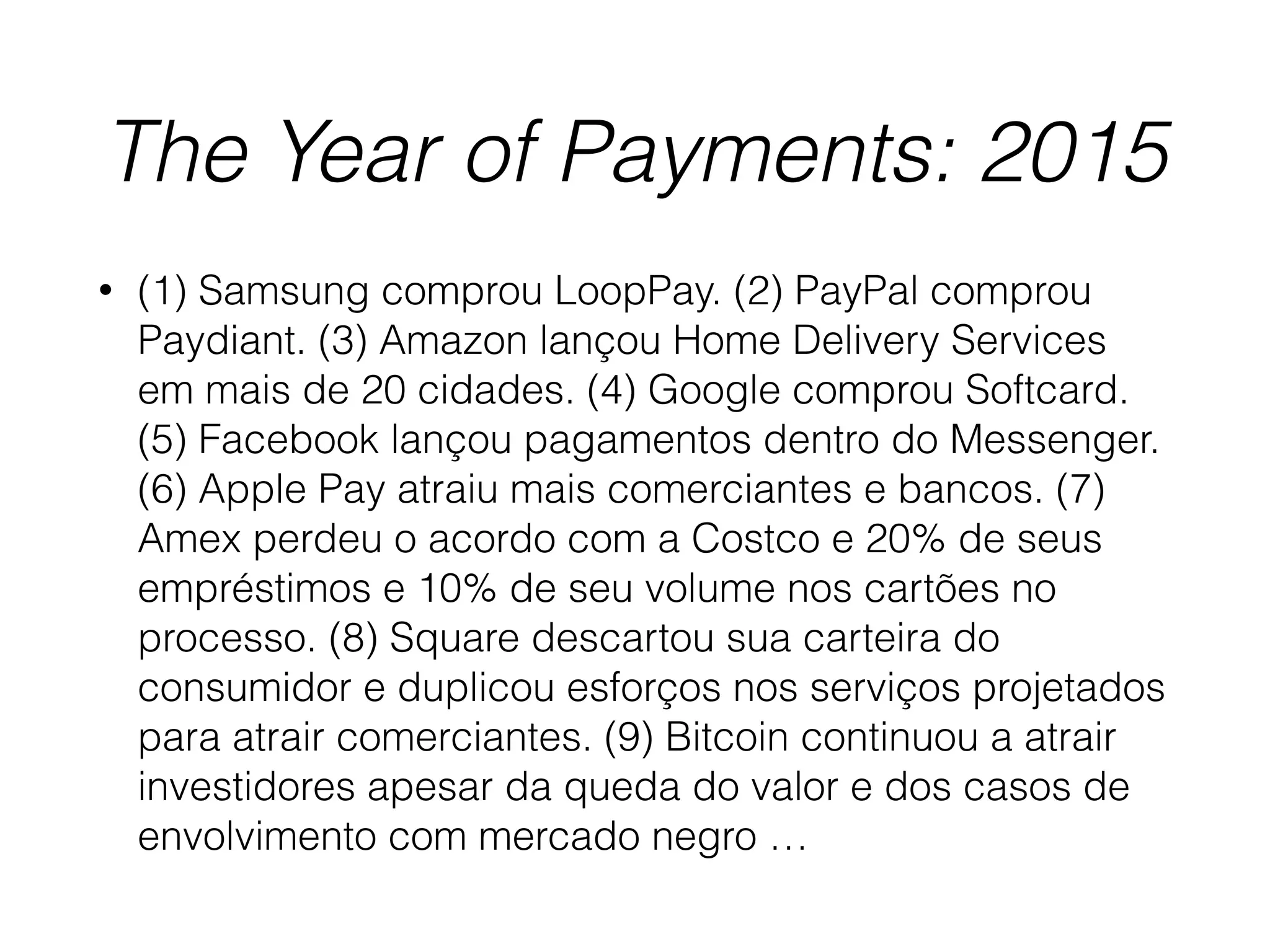 The Year of Payments: 2015
• (1) Samsung comprou LoopPay. (2) PayPal comprou
Paydiant. (3) Amazon lançou Home Delivery Services
em mais de 20 cidades. (4) Google comprou Softcard.
(5) Facebook lançou pagamentos dentro do Messenger.
(6) Apple Pay atraiu mais comerciantes e bancos. (7)
Amex perdeu o acordo com a Costco e 20% de seus
empréstimos e 10% de seu volume nos cartões no
processo. (8) Square descartou sua carteira do
consumidor e duplicou esforços nos serviços projetados
para atrair comerciantes. (9) Bitcoin continuou a atrair
investidores apesar da queda do valor e dos casos de
envolvimento com mercado negro …
 